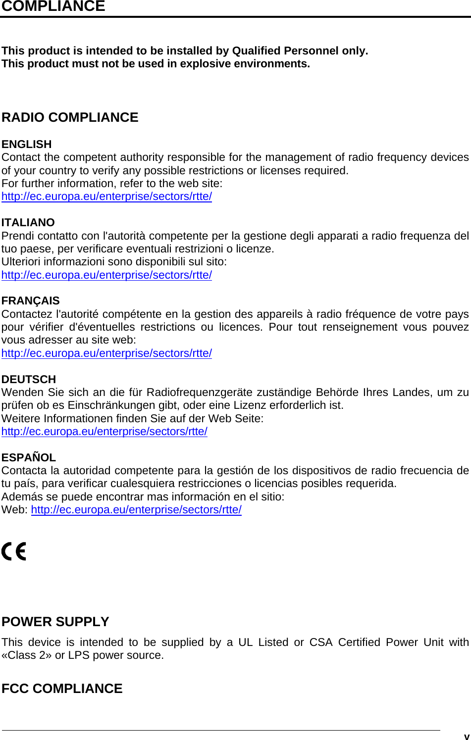   v COMPLIANCE   This product is intended to be installed by Qualified Personnel only. This product must not be used in explosive environments.    RADIO COMPLIANCE  ENGLISH Contact the competent authority responsible for the management of radio frequency devices of your country to verify any possible restrictions or licenses required. For further information, refer to the web site: http://ec.europa.eu/enterprise/sectors/rtte/  ITALIANO Prendi contatto con l&apos;autorità competente per la gestione degli apparati a radio frequenza del tuo paese, per verificare eventuali restrizioni o licenze. Ulteriori informazioni sono disponibili sul sito:  http://ec.europa.eu/enterprise/sectors/rtte/  FRANÇAIS Contactez l&apos;autorité compétente en la gestion des appareils à radio fréquence de votre pays pour vérifier d&apos;éventuelles restrictions ou licences. Pour tout renseignement vous pouvez vous adresser au site web: http://ec.europa.eu/enterprise/sectors/rtte/  DEUTSCH Wenden Sie sich an die für Radiofrequenzgeräte zuständige Behörde Ihres Landes, um zu prüfen ob es Einschränkungen gibt, oder eine Lizenz erforderlich ist. Weitere Informationen finden Sie auf der Web Seite:  http://ec.europa.eu/enterprise/sectors/rtte/  ESPAÑOL Contacta la autoridad competente para la gestión de los dispositivos de radio frecuencia de tu país, para verificar cualesquiera restricciones o licencias posibles requerida.  Además se puede encontrar mas información en el sitio: Web: http://ec.europa.eu/enterprise/sectors/rtte/        POWER SUPPLY This device is intended to be supplied by a UL Listed or CSA Certified Power Unit with «Class 2» or LPS power source.  FCC COMPLIANCE  