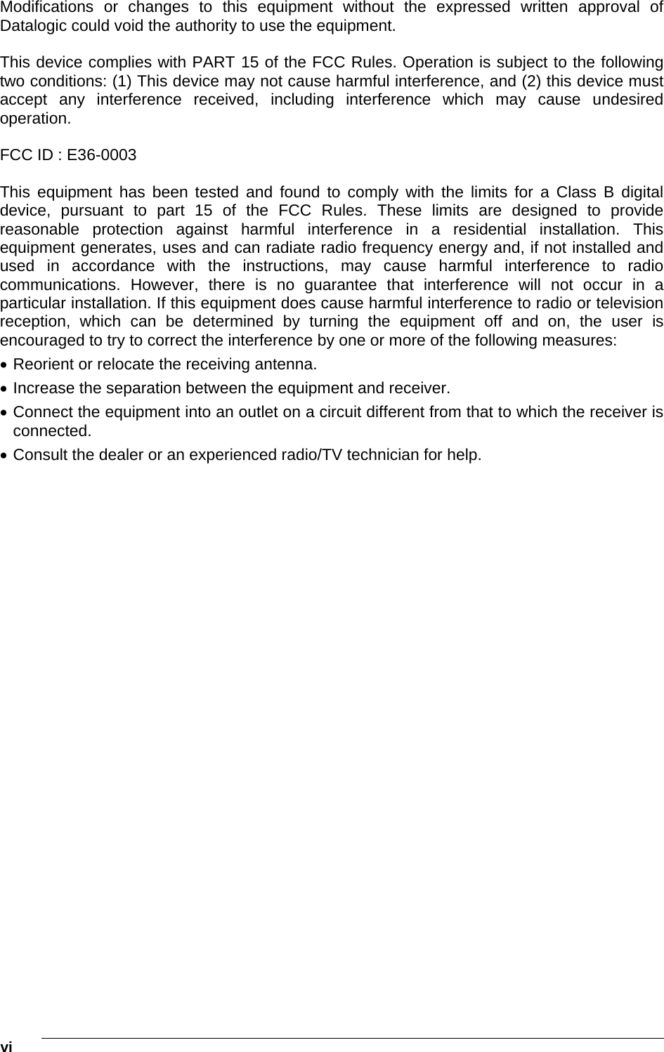  vi    Modifications or changes to this equipment without the expressed written approval of Datalogic could void the authority to use the equipment.  This device complies with PART 15 of the FCC Rules. Operation is subject to the following two conditions: (1) This device may not cause harmful interference, and (2) this device must accept any interference received, including interference which may cause undesired operation.  FCC ID : E36-0003  This equipment has been tested and found to comply with the limits for a Class B digital device, pursuant to part 15 of the FCC Rules. These limits are designed to provide reasonable protection against harmful interference in a residential installation. This equipment generates, uses and can radiate radio frequency energy and, if not installed and used in accordance with the instructions, may cause harmful interference to radio communications. However, there is no guarantee that interference will not occur in a particular installation. If this equipment does cause harmful interference to radio or television reception, which can be determined by turning the equipment off and on, the user is encouraged to try to correct the interference by one or more of the following measures:  Reorient or relocate the receiving antenna.  Increase the separation between the equipment and receiver.  Connect the equipment into an outlet on a circuit different from that to which the receiver is connected.  Consult the dealer or an experienced radio/TV technician for help.  