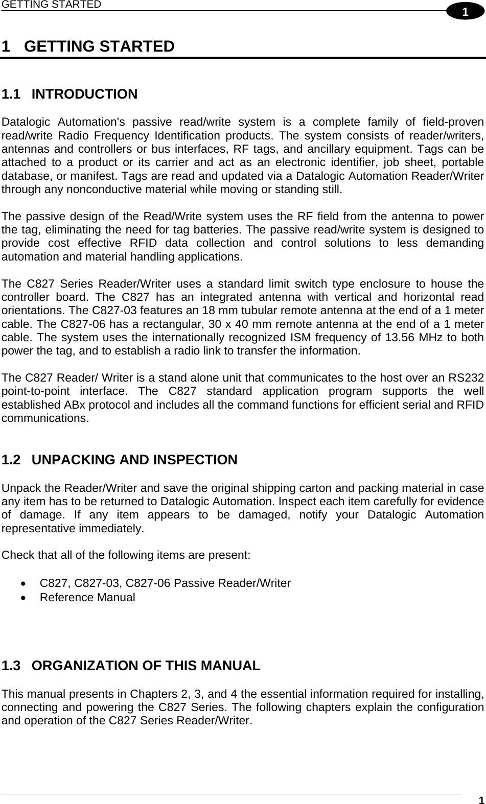 GETTING STARTED  1 11 GETTING STARTED   1.1 INTRODUCTION  Datalogic Automation&apos;s passive read/write system is a complete family of field-proven read/write Radio Frequency Identification products. The system consists of reader/writers, antennas and controllers or bus interfaces, RF tags, and ancillary equipment. Tags can be attached to a product or its carrier and act as an electronic identifier, job sheet, portable database, or manifest. Tags are read and updated via a Datalogic Automation Reader/Writer through any nonconductive material while moving or standing still.  The passive design of the Read/Write system uses the RF field from the antenna to power the tag, eliminating the need for tag batteries. The passive read/write system is designed to provide cost effective RFID data collection and control solutions to less demanding automation and material handling applications.  The C827 Series Reader/Writer uses a standard limit switch type enclosure to house the controller board. The C827 has an integrated antenna with vertical and horizontal read orientations. The C827-03 features an 18 mm tubular remote antenna at the end of a 1 meter cable. The C827-06 has a rectangular, 30 x 40 mm remote antenna at the end of a 1 meter cable. The system uses the internationally recognized ISM frequency of 13.56 MHz to both power the tag, and to establish a radio link to transfer the information.  The C827 Reader/ Writer is a stand alone unit that communicates to the host over an RS232 point-to-point interface. The C827 standard application program supports the well established ABx protocol and includes all the command functions for efficient serial and RFID communications.   1.2  UNPACKING AND INSPECTION  Unpack the Reader/Writer and save the original shipping carton and packing material in case any item has to be returned to Datalogic Automation. Inspect each item carefully for evidence of damage. If any item appears to be damaged, notify your Datalogic Automation representative immediately.  Check that all of the following items are present:    C827, C827-03, C827-06 Passive Reader/Writer  Reference Manual     1.3  ORGANIZATION OF THIS MANUAL  This manual presents in Chapters 2, 3, and 4 the essential information required for installing, connecting and powering the C827 Series. The following chapters explain the configuration and operation of the C827 Series Reader/Writer.   