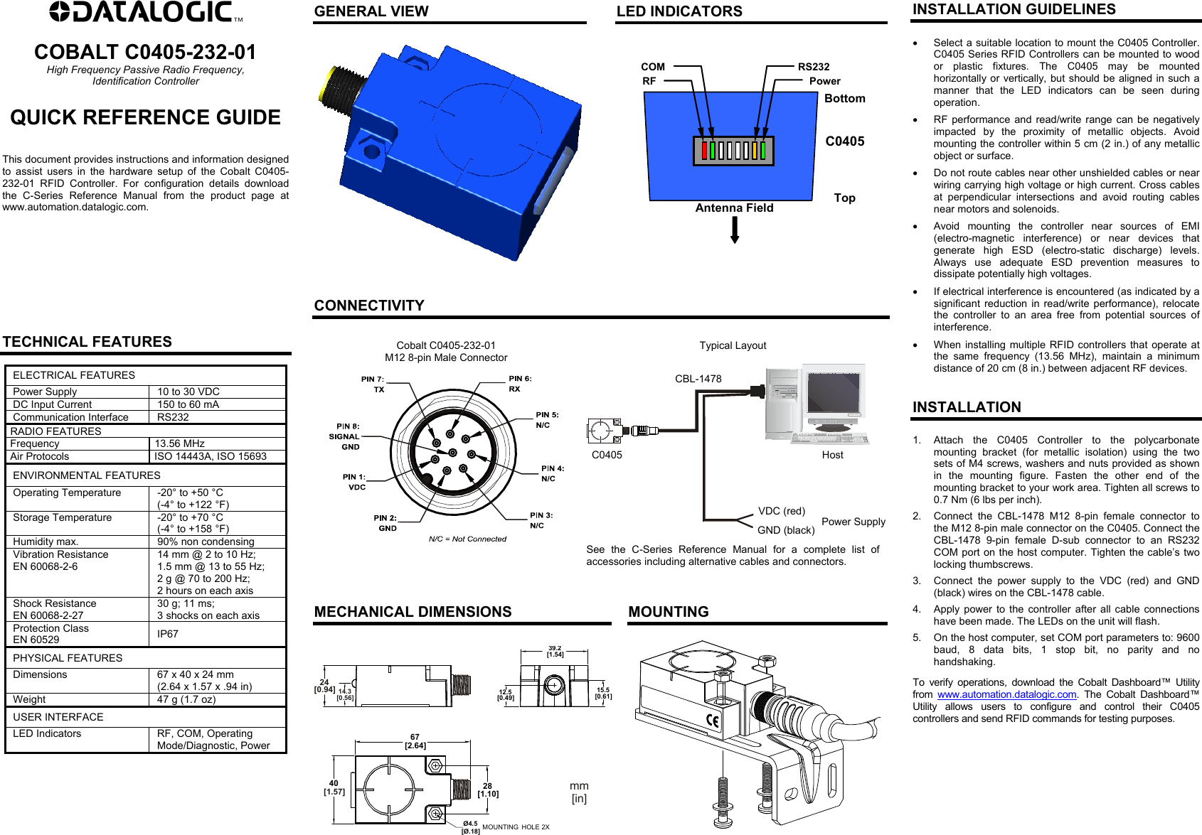  COBALT C0405-232-01 High Frequency Passive Radio Frequency, Identification Controller QUICK REFERENCE GUIDE   This document provides instructions and information designed to assist users in the hardware setup of the Cobalt C0405-232-01 RFID Controller. For configuration details download the C-Series Reference Manual from the product page at www.automation.datalogic.com.           TECHNICAL FEATURES ELECTRICAL FEATURES Power Supply  10 to 30 VDC DC Input Current  150 to 60 mA Communication Interface  RS232 RADIO FEATURES Frequency 13.56 MHz Air Protocols  ISO 14443A, ISO 15693 ENVIRONMENTAL FEATURES Operating Temperature  -20° to +50 °C (-4° to +122 °F) Storage Temperature  -20° to +70 °C (-4° to +158 °F) Humidity max.  90% non condensing Vibration Resistance EN 60068-2-6 14 mm @ 2 to 10 Hz; 1.5 mm @ 13 to 55 Hz; 2 g @ 70 to 200 Hz; 2 hours on each axis Shock Resistance EN 60068-2-27 30 g; 11 ms; 3 shocks on each axis Protection Class EN 60529  IP67 PHYSICAL FEATURES Dimensions  67 x 40 x 24 mm (2.64 x 1.57 x .94 in) Weight  47 g (1.7 oz) USER INTERFACE LED Indicators  RF, COM, Operating Mode/Diagnostic, Power   GENERAL VIEW   LED INDICATORS     Antenna Field Top BottomPower COM RF RS232C0405    CONNECTIVITY  Cobalt C0405-232-01 M12 8-pin Male Connector   Typical Layout    See the C-Series Reference Manual for a complete list of accessories including alternative cables and connectors.    MECHANICAL DIMENSIONS   MOUNTING  67[2.64]28[1.10]Ø4.5[Ø.18]MOUNTING HOLE 2X4012.5[0.49]39.2[1.54]15.5[0.61]mm[in]2414.3[0.94][1.57][0.56]  INSTALLATION GUIDELINES   Select a suitable location to mount the C0405 Controller. C0405 Series RFID Controllers can be mounted to wood or plastic fixtures. The C0405 may be mounted horizontally or vertically, but should be aligned in such a manner that the LED indicators can be seen during operation.   RF performance and read/write range can be negatively impacted by the proximity of metallic objects. Avoid mounting the controller within 5 cm (2 in.) of any metallic object or surface.   Do not route cables near other unshielded cables or near wiring carrying high voltage or high current. Cross cables at perpendicular intersections and avoid routing cables near motors and solenoids.   Avoid mounting the controller near sources of EMI (electro-magnetic interference) or near devices that generate high ESD (electro-static discharge) levels. Always use adequate ESD prevention measures to dissipate potentially high voltages.   If electrical interference is encountered (as indicated by a significant reduction in read/write performance), relocate the controller to an area free from potential sources of interference.   When installing multiple RFID controllers that operate at the same frequency (13.56 MHz), maintain a minimum distance of 20 cm (8 in.) between adjacent RF devices.   INSTALLATION 1.  Attach the C0405 Controller to the polycarbonate mounting bracket (for metallic isolation) using the two sets of M4 screws, washers and nuts provided as shown in the mounting figure. Fasten the other end of the mounting bracket to your work area. Tighten all screws to 0.7 Nm (6 lbs per inch). 2.  Connect the CBL-1478 M12 8-pin female connector to the M12 8-pin male connector on the C0405. Connect the CBL-1478 9-pin female D-sub connector to an RS232 COM port on the host computer. Tighten the cable’s two locking thumbscrews. 3.  Connect the power supply to the VDC (red) and GND (black) wires on the CBL-1478 cable. 4.  Apply power to the controller after all cable connections have been made. The LEDs on the unit will flash. 5.  On the host computer, set COM port parameters to: 9600 baud, 8 data bits, 1 stop bit, no parity and no handshaking. To verify operations, download the Cobalt Dashboard™ Utility from  www.automation.datalogic.com. The Cobalt Dashboard™ Utility allows users to configure and control their C0405 controllers and send RFID commands for testing purposes.   CBL-1478 C0405VDC (red) GND (black) Power SupplyHost 