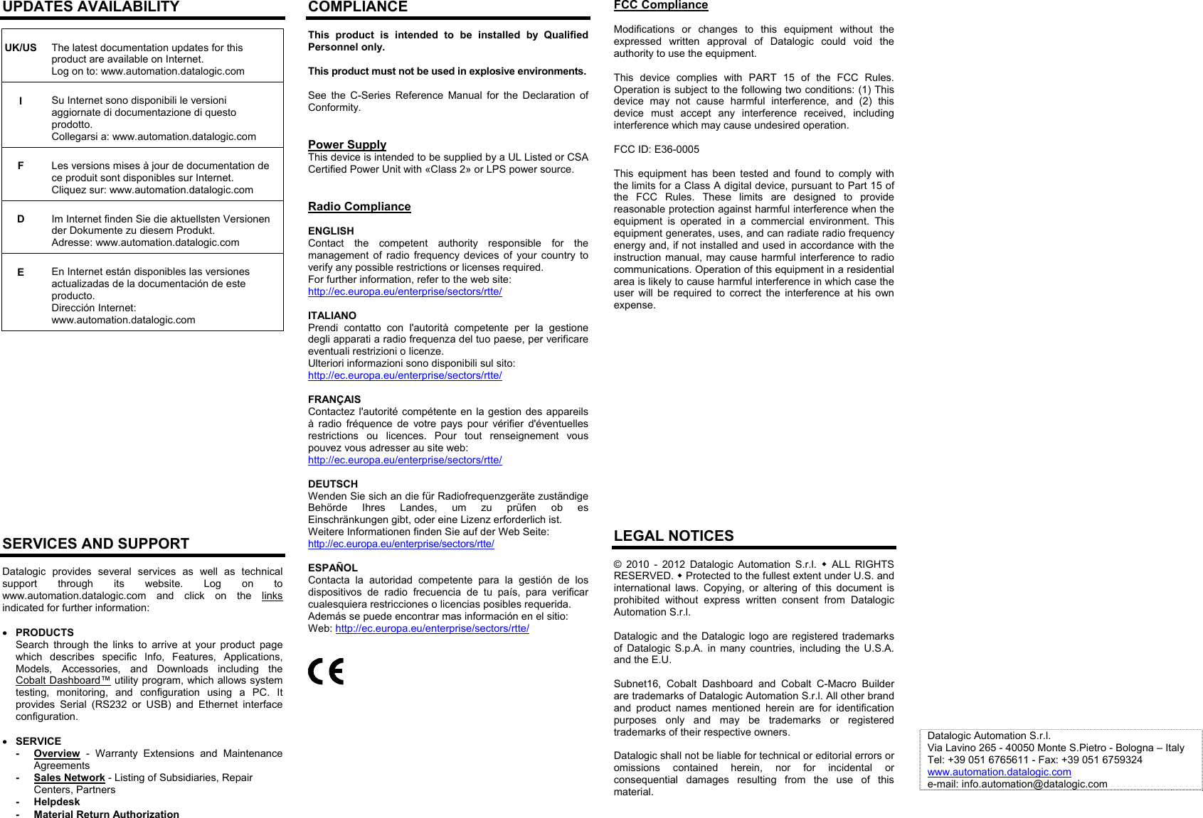 UPDATES AVAILABILITY   UK/US The latest documentation updates for this product are available on Internet.   Log on to: www.automation.datalogic.com   I Su Internet sono disponibili le versioni aggiornate di documentazione di questo prodotto.  Collegarsi a: www.automation.datalogic.com   F Les versions mises à jour de documentation de ce produit sont disponibles sur Internet.  Cliquez sur: www.automation.datalogic.com   D Im Internet finden Sie die aktuellsten Versionen der Dokumente zu diesem Produkt.  Adresse: www.automation.datalogic.com   E En Internet están disponibles las versiones actualizadas de la documentación de este producto.  Dirección Internet: www.automation.datalogic.com                  SERVICES AND SUPPORT Datalogic provides several services as well as technical support through its website. Log on to www.automation.datalogic.com  and click on the links indicated for further information:   PRODUCTS Search through the links to arrive at your product page which describes specific Info, Features, Applications, Models, Accessories, and Downloads including the Cobalt Dashboard™ utility program, which allows system testing, monitoring, and configuration using a PC. It provides Serial (RS232 or USB) and Ethernet interface configuration.   SERVICE - Overview - Warranty Extensions and Maintenance Agreements - Sales Network - Listing of Subsidiaries, Repair Centers, Partners - Helpdesk -  Material Return Authorization COMPLIANCE This product is intended to be installed by Qualified Personnel only.  This product must not be used in explosive environments.  See the C-Series Reference Manual for the Declaration of Conformity.   Power Supply This device is intended to be supplied by a UL Listed or CSA Certified Power Unit with «Class 2» or LPS power source.   Radio Compliance  ENGLISH Contact the competent authority responsible for the management of radio frequency devices of your country to verify any possible restrictions or licenses required. For further information, refer to the web site: http://ec.europa.eu/enterprise/sectors/rtte/  ITALIANO Prendi contatto con l&apos;autorità competente per la gestione degli apparati a radio frequenza del tuo paese, per verificare eventuali restrizioni o licenze. Ulteriori informazioni sono disponibili sul sito:  http://ec.europa.eu/enterprise/sectors/rtte/  FRANÇAIS Contactez l&apos;autorité compétente en la gestion des appareils à radio fréquence de votre pays pour vérifier d&apos;éventuelles restrictions ou licences. Pour tout renseignement vous pouvez vous adresser au site web: http://ec.europa.eu/enterprise/sectors/rtte/  DEUTSCH Wenden Sie sich an die für Radiofrequenzgeräte zuständige Behörde Ihres Landes, um zu prüfen ob es Einschränkungen gibt, oder eine Lizenz erforderlich ist. Weitere Informationen finden Sie auf der Web Seite:  http://ec.europa.eu/enterprise/sectors/rtte/  ESPAÑOL Contacta la autoridad competente para la gestión de los dispositivos de radio frecuencia de tu país, para verificar cualesquiera restricciones o licencias posibles requerida.  Además se puede encontrar mas información en el sitio: Web: http://ec.europa.eu/enterprise/sectors/rtte/       FCC Compliance  Modifications or changes to this equipment without the expressed written approval of Datalogic could void the authority to use the equipment.  This device complies with PART 15 of the FCC Rules. Operation is subject to the following two conditions: (1) This device may not cause harmful interference, and (2) this device must accept any interference received, including interference which may cause undesired operation.  FCC ID: E36-0005  This equipment has been tested and found to comply with the limits for a Class A digital device, pursuant to Part 15 of the FCC Rules. These limits are designed to provide reasonable protection against harmful interference when the equipment is operated in a commercial environment. This equipment generates, uses, and can radiate radio frequency energy and, if not installed and used in accordance with the instruction manual, may cause harmful interference to radio communications. Operation of this equipment in a residential area is likely to cause harmful interference in which case the user will be required to correct the interference at his own expense.                   LEGAL NOTICES © 2010 - 2012 Datalogic Automation S.r.l.  ALL RIGHTS RESERVED.  Protected to the fullest extent under U.S. and international laws. Copying, or altering of this document is prohibited without express written consent from Datalogic Automation S.r.l.  Datalogic and the Datalogic logo are registered trademarks of Datalogic S.p.A. in many countries, including the U.S.A. and the E.U.  Subnet16, Cobalt Dashboard and Cobalt C-Macro Builder are trademarks of Datalogic Automation S.r.l. All other brand and product names mentioned herein are for identification purposes only and may be trademarks or registered trademarks of their respective owners.  Datalogic shall not be liable for technical or editorial errors or omissions contained herein, nor for incidental or consequential damages resulting from the use of this material.                                                              Datalogic Automation S.r.l. Via Lavino 265 - 40050 Monte S.Pietro - Bologna – Italy Tel: +39 051 6765611 - Fax: +39 051 6759324 www.automation.datalogic.com e-mail: info.automation@datalogic.com    