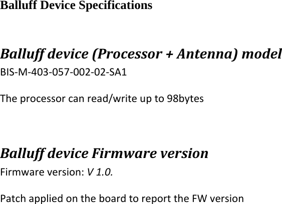 Balluff Device Specifications Balluffdevice(Processor+Antenna)modelBIS‐M‐403‐057‐002‐02‐SA1Theprocessorcanread/writeupto98bytesBalluffdeviceFirmwareversionFirmwareversion:V1.0.PatchappliedontheboardtoreporttheFWversion