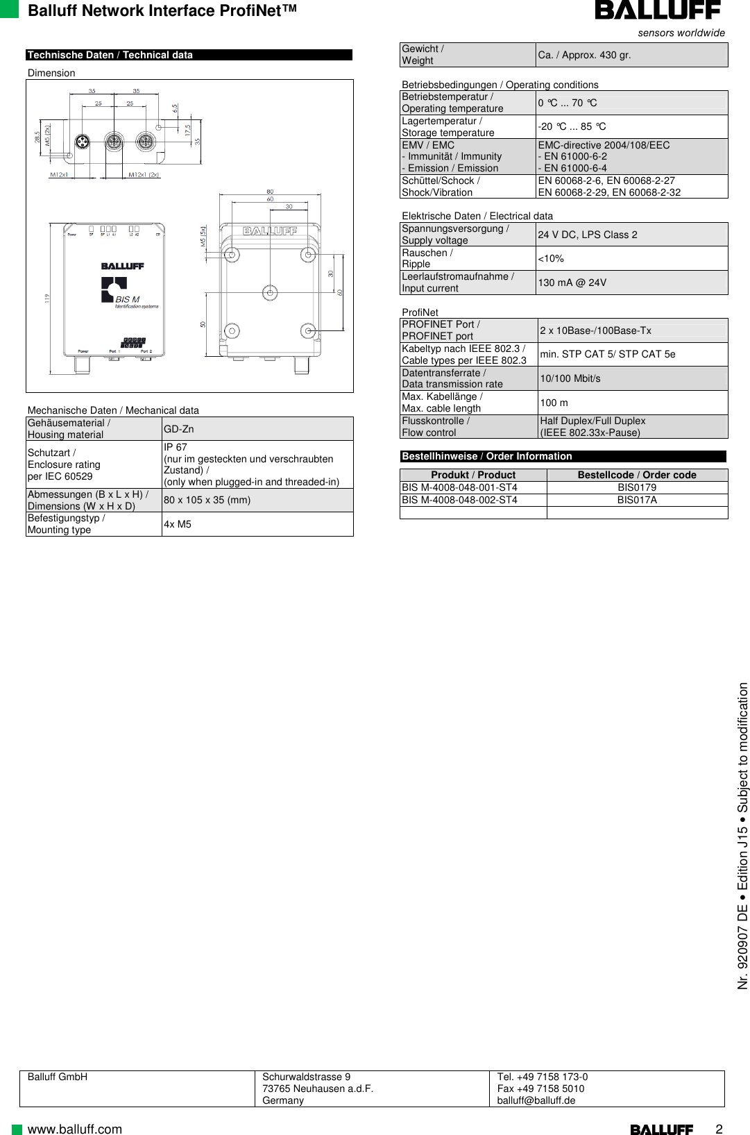 Balluff Network Interface ProfiNet™ Balluff GmbH  Schurwaldstrasse 9 73765 Neuhausen a.d.F. Germany Tel. +49 7158 173-0 Fax +49 7158 5010 balluff@balluff.de  www.balluff.com                                                                                                                                                                    2  Technische Daten / Technical data  Dimension   Mechanische Daten / Mechanical data Gehäusematerial / Housing material  GD-Zn Schutzart / Enclosure rating per IEC 60529 IP 67 (nur im gesteckten und verschraubten Zustand) /  (only when plugged-in and threaded-in) Abmessungen (B x L x H) / Dimensions (W x H x D)  80 x 105 x 35 (mm)  Befestigungstyp / Mounting type  4x M5 Gewicht /  Weight  Ca. / Approx. 430 gr.  Betriebsbedingungen / Operating conditions Betriebstemperatur / Operating temperature  0 °C ... 70 °C Lagertemperatur / Storage temperature  -20 °C ... 85 °C EMV / EMC - Immunität / Immunity - Emission / Emission EMC-directive 2004/108/EEC - EN 61000-6-2 - EN 61000-6-4 Schüttel/Schock / Shock/Vibration  EN 60068-2-6, EN 60068-2-27 EN 60068-2-29, EN 60068-2-32  Elektrische Daten / Electrical data Spannungsversorgung / Supply voltage  24 V DC, LPS Class 2 Rauschen / Ripple  &lt;10% Leerlaufstromaufnahme /  Input current  130 mA @ 24V  ProfiNet PROFINET Port / PROFINET port  2 x 10Base-/100Base-Tx Kabeltyp nach IEEE 802.3 / Cable types per IEEE 802.3  min. STP CAT 5/ STP CAT 5e Datentransferrate / Data transmission rate  10/100 Mbit/s Max. Kabellänge / Max. cable length  100 m Flusskontrolle / Flow control  Half Duplex/Full Duplex (IEEE 802.33x-Pause)  Bestellhinweise / Order Information  Produkt / Product   Bestellcode / Order code BIS M-4008-048-001-ST4  BIS0179 BIS M-4008-048-002-ST4  BIS017A                                                          Nr. 920907 DE • Edition J15 • Subject to modification 