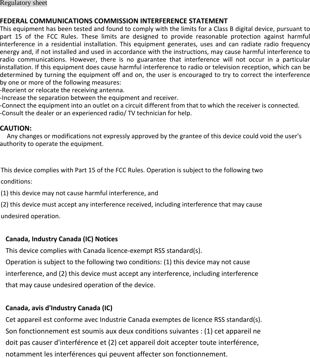 Regulatory sheet FEDERALCOMMUNICATIONSCOMMISSIONINTERFERENCESTATEMENTThisequipmenthasbeentestedandfoundtocomplywiththelimitsforaClassBdigitaldevice,pursuanttopart15oftheFCCRules.Theselimitsaredesignedtoprovidereasonableprotectionagainstharmfulinterferenceinaresidentialinstallation.Thisequipmentgenerates,usesandcanradiateradiofrequencyenergyand,ifnotinstalledandusedinaccordancewiththeinstructions,maycauseharmfulinterferencetoradiocommunications.However,thereisnoguaranteethatinterferencewillnotoccurinaparticularinstallation.Ifthisequipmentdoescauseharmfulinterferencetoradioortelevisionreception,whichcanbedeterminedbyturningtheequipmentoffandon,theuserisencouragedtotrytocorrecttheinterferencebyoneormoreofthefollowingmeasures:‐Reorientorrelocatethereceivingantenna.‐Increasetheseparationbetweentheequipmentandreceiver.‐Connecttheequipmentintoanoutletonacircuitdifferentfromthattowhichthereceiverisconnected.‐Consultthedealeroranexperiencedradio/TVtechnicianforhelp.CAUTION:Anychangesormodificationsnotexpresslyapprovedbythegranteeofthisdevicecouldvoidtheuser&apos;sauthoritytooperatetheequipment.ThisdevicecomplieswithPart15oftheFCCRules.Operationissubjecttothefollowingtwoconditions:(1)thisdevicemaynotcauseharmfulinterference,and(2)thisdevicemustacceptanyinterferencereceived,includinginterferencethatmaycauseundesiredoperation.Canada,IndustryCanada(IC)NoticesThisdevicecomplieswithCanadalicence‐exemptRSSstandard(s).Operationissubjecttothefollowingtwoconditions:(1)thisdevicemaynotcauseinterference,and(2)thisdevicemustacceptanyinterference,includinginterferencethatmaycauseundesiredoperationofthedevice.Canada,avisd&apos;IndustryCanada(IC)CetappareilestconformeavecIndustrieCanadaexemptesdelicenceRSSstandard(s).Sonfonctionnementestsoumisauxdeuxconditionssuivantes:(1)cetappareilnedoitpascauserd&apos;interférenceet(2)cetappareildoitacceptertouteinterférence,notammentlesinterférencesquipeuventaffectersonfonctionnement.  