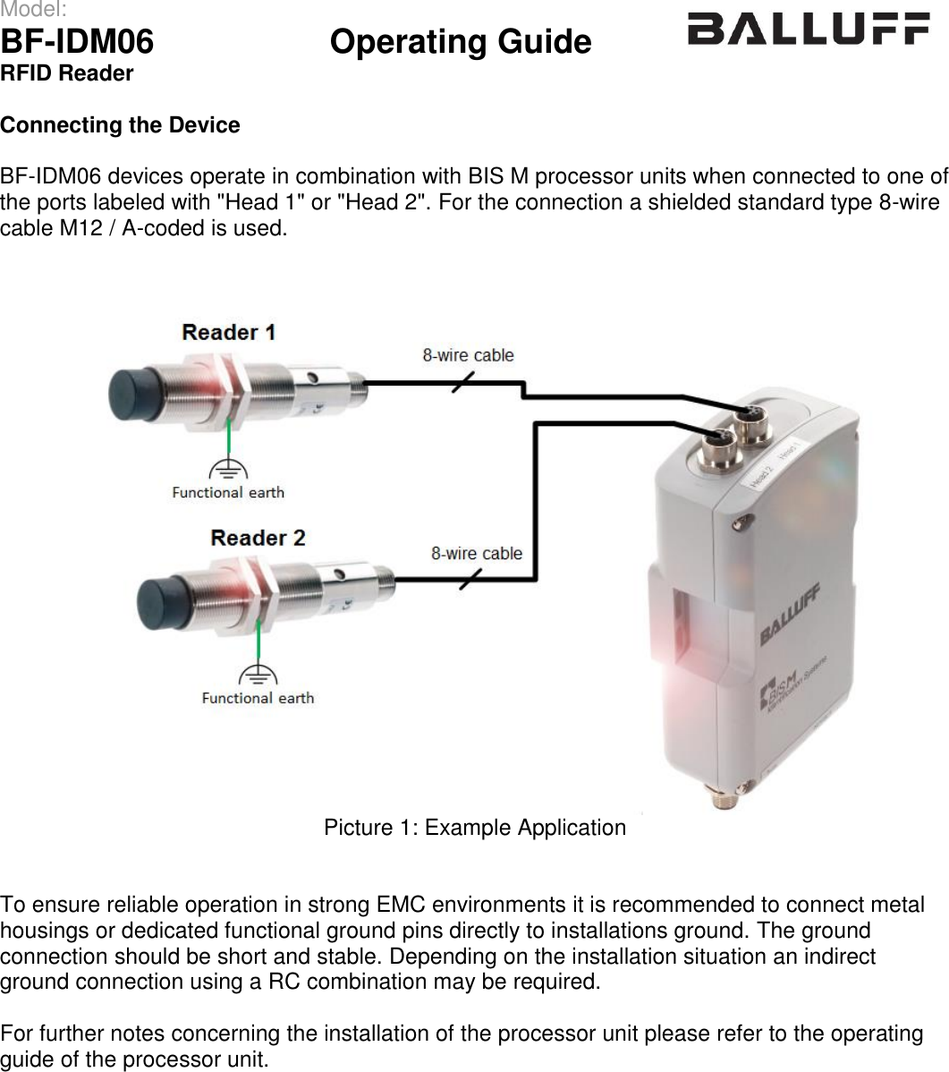 Model:                 BF-IDM06      Operating Guide  RFID Reader   Connecting the Device  BF-IDM06 devices operate in combination with BIS M processor units when connected to one of the ports labeled with &quot;Head 1&quot; or &quot;Head 2&quot;. For the connection a shielded standard type 8-wire cable M12 / A-coded is used.  Picture 1: Example Application   To ensure reliable operation in strong EMC environments it is recommended to connect metal housings or dedicated functional ground pins directly to installations ground. The ground  connection should be short and stable. Depending on the installation situation an indirect ground connection using a RC combination may be required.  For further notes concerning the installation of the processor unit please refer to the operating guide of the processor unit.                