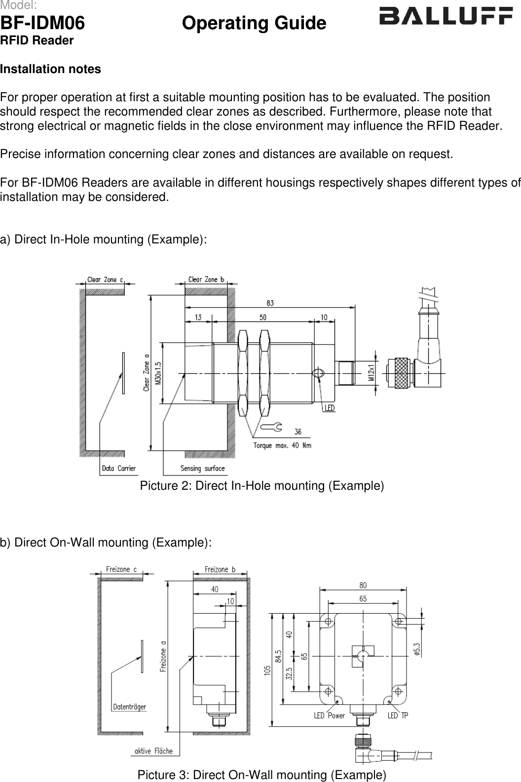 Model:                 BF-IDM06      Operating Guide  RFID Reader   Installation notes  For proper operation at first a suitable mounting position has to be evaluated. The position should respect the recommended clear zones as described. Furthermore, please note that strong electrical or magnetic fields in the close environment may influence the RFID Reader.  Precise information concerning clear zones and distances are available on request.  For BF-IDM06 Readers are available in different housings respectively shapes different types of installation may be considered.   a) Direct In-Hole mounting (Example):    Picture 2: Direct In-Hole mounting (Example)    b) Direct On-Wall mounting (Example):   Picture 3: Direct On-Wall mounting (Example)   