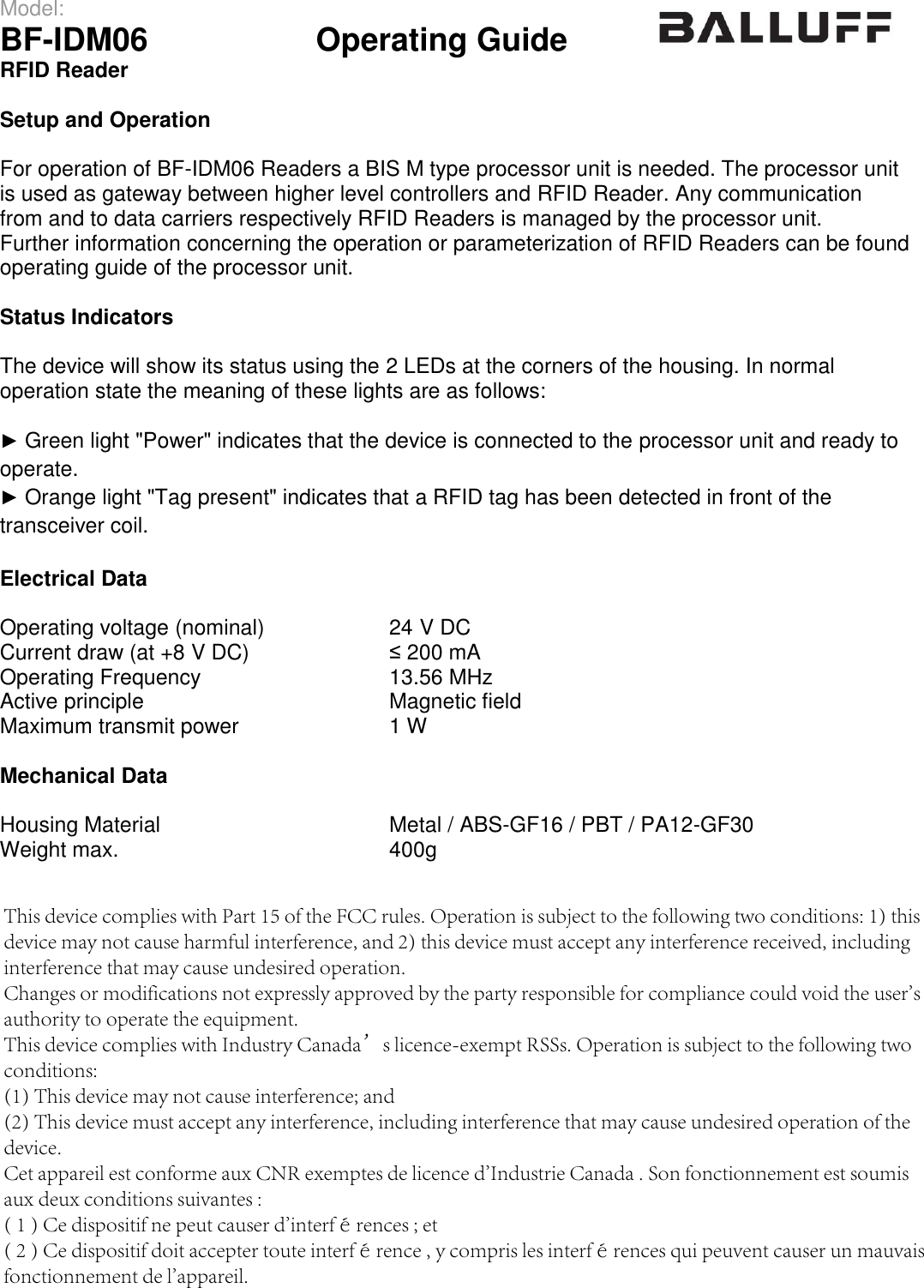Model: BF-IDM06  Operating Guide  RFID Reader  Setup and Operation For operation of BF-IDM06 Readers a BIS M type processor unit is needed. The processor unit is used as gateway between higher level controllers and RFID Reader. Any communication from and to data carriers respectively RFID Readers is managed by the processor unit. Further information concerning the operation or parameterization of RFID Readers can be found operating guide of the processor unit.  Status Indicators The device will show its status using the 2 LEDs at the corners of the housing. In normal operation state the meaning of these lights are as follows: ►Green light &quot;Power&quot; indicates that the device is connected to the processor unit and ready tooperate. ►Orange light &quot;Tag present&quot; indicates that a RFID tag has been detected in front of thetransceiver coil. Electrical Data Operating voltage (nominal) 24 V DC Current draw (at +8 V DC) ≤ 200 mA Operating Frequency 13.56 MHz Active principle Magnetic field Maximum transmit power 1 W Mechanical Data Housing Material Weight max.   Metal / ABS-GF16 / PBT / PA12-GF30 400g  This device complies with Part 15 of the FCC rules. Operation is subject to the following two conditions: 1) this device may not cause harmful interference, and 2) this device must accept any interference received, including interference that may cause undesired operation.Changes or modifications not expressly approved by the party responsible for compliance could void the user&apos;s authority to operate the equipment.This device complies with Industry Canada’s licence-exempt RSSs. Operation is subject to the following two conditions: (1) This device may not cause interference; and (2) This device must accept any interference, including interference that may cause undesired operation of the device. Cet appareil est conforme aux CNR exemptes de licence d&apos;Industrie Canada . Son fonctionnement est soumis aux deux conditions suivantes :( 1 ) Ce dispositif ne peut causer d&apos;interférences ; et( 2 ) Ce dispositif doit accepter toute interférence , y compris les interférences qui peuvent causer un mauvais fonctionnement de l&apos;appareil. 