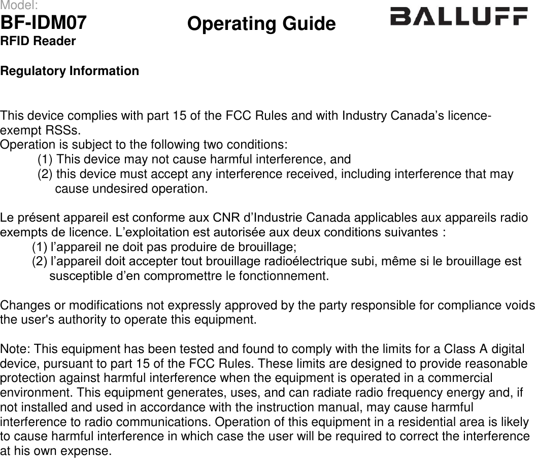 Operating Guide  Model: BF-IDM07 RFID Reader  Regulatory Information This device complies with part 15 of the FCC Rules and with Industry Canada’s licence-exempt RSSs. Operation is subject to the following two conditions:  (1) This device may not cause harmful interference, and  (2) this device must accept any interference received, including interference that may      cause undesired operation. Le présent appareil est conforme aux CNR d’Industrie Canada applicables aux appareils radio exempts de licence. L’exploitation est autorisée aux deux conditions suivantes :  (1) l’appareil ne doit pas produire de brouillage;  (2) l’appareil doit accepter tout brouillage radioélectrique subi, même si le brouillage est  susceptible d’en compromettre le fonctionnement. Changes or modifications not expressly approved by the party responsible for compliance voids the user&apos;s authority to operate this equipment. Note: This equipment has been tested and found to comply with the limits for a Class A digital device, pursuant to part 15 of the FCC Rules. These limits are designed to provide reasonable protection against harmful interference when the equipment is operated in a commercial environment. This equipment generates, uses, and can radiate radio frequency energy and, if not installed and used in accordance with the instruction manual, may cause harmful interference to radio communications. Operation of this equipment in a residential area is likely to cause harmful interference in which case the user will be required to correct the interference at his own expense. 