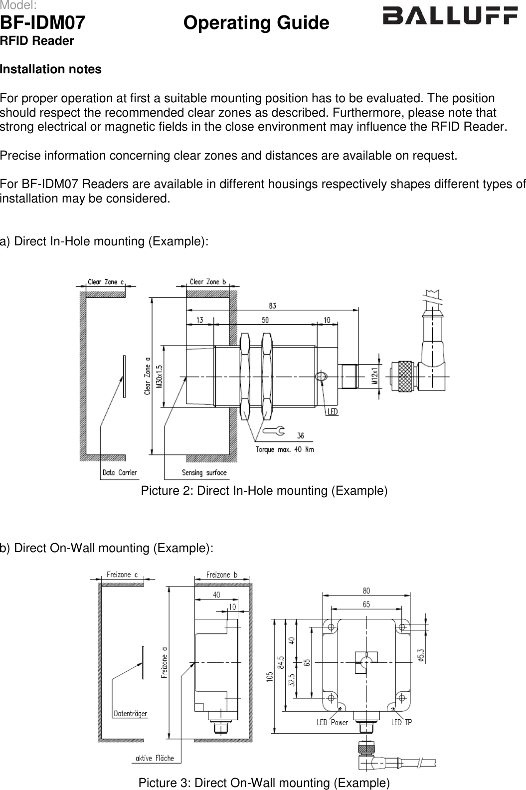 Model:                 BF-IDM07      Operating Guide  RFID Reader   Installation notes  For proper operation at first a suitable mounting position has to be evaluated. The position should respect the recommended clear zones as described. Furthermore, please note that strong electrical or magnetic fields in the close environment may influence the RFID Reader.  Precise information concerning clear zones and distances are available on request.  For BF-IDM07 Readers are available in different housings respectively shapes different types of installation may be considered.   a) Direct In-Hole mounting (Example):    Picture 2: Direct In-Hole mounting (Example)    b) Direct On-Wall mounting (Example):   Picture 3: Direct On-Wall mounting (Example)   