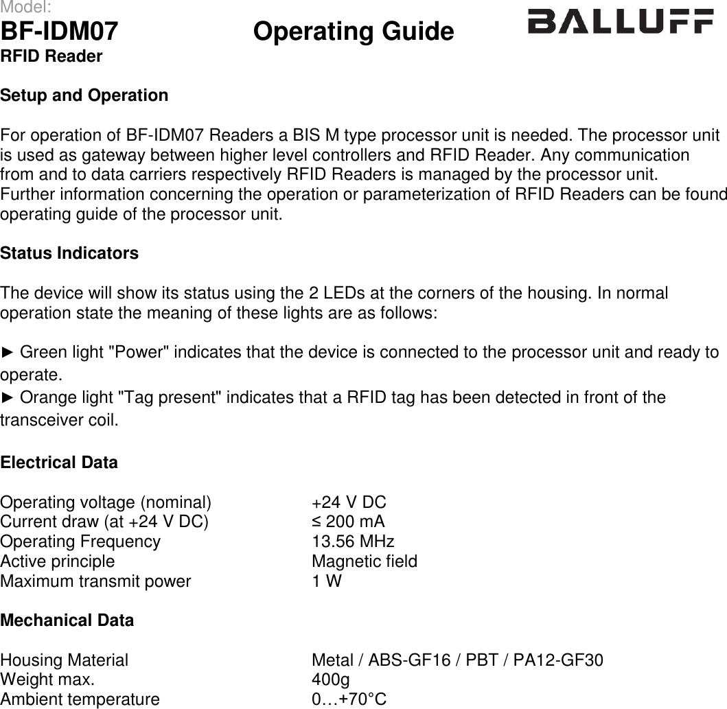 Model:                 BF-IDM07      Operating Guide  RFID Reader   Setup and Operation  For operation of BF-IDM07 Readers a BIS M type processor unit is needed. The processor unit is used as gateway between higher level controllers and RFID Reader. Any communication from and to data carriers respectively RFID Readers is managed by the processor unit. Further information concerning the operation or parameterization of RFID Readers can be found operating guide of the processor unit.   Status Indicators  The device will show its status using the 2 LEDs at the corners of the housing. In normal operation state the meaning of these lights are as follows:  ► Green light &quot;Power&quot; indicates that the device is connected to the processor unit and ready to operate. ► Orange light &quot;Tag present&quot; indicates that a RFID tag has been detected in front of the transceiver coil.  Electrical Data  Operating voltage (nominal) +24 V DC Current draw (at +24 V DC) ≤ 200 mA Operating Frequency 13.56 MHz Active principle Magnetic field Maximum transmit power 1 W  Mechanical Data  Housing Material Metal / ABS-GF16 / PBT / PA12-GF30 Weight max. 400g Ambient temperature 0…+70°C  