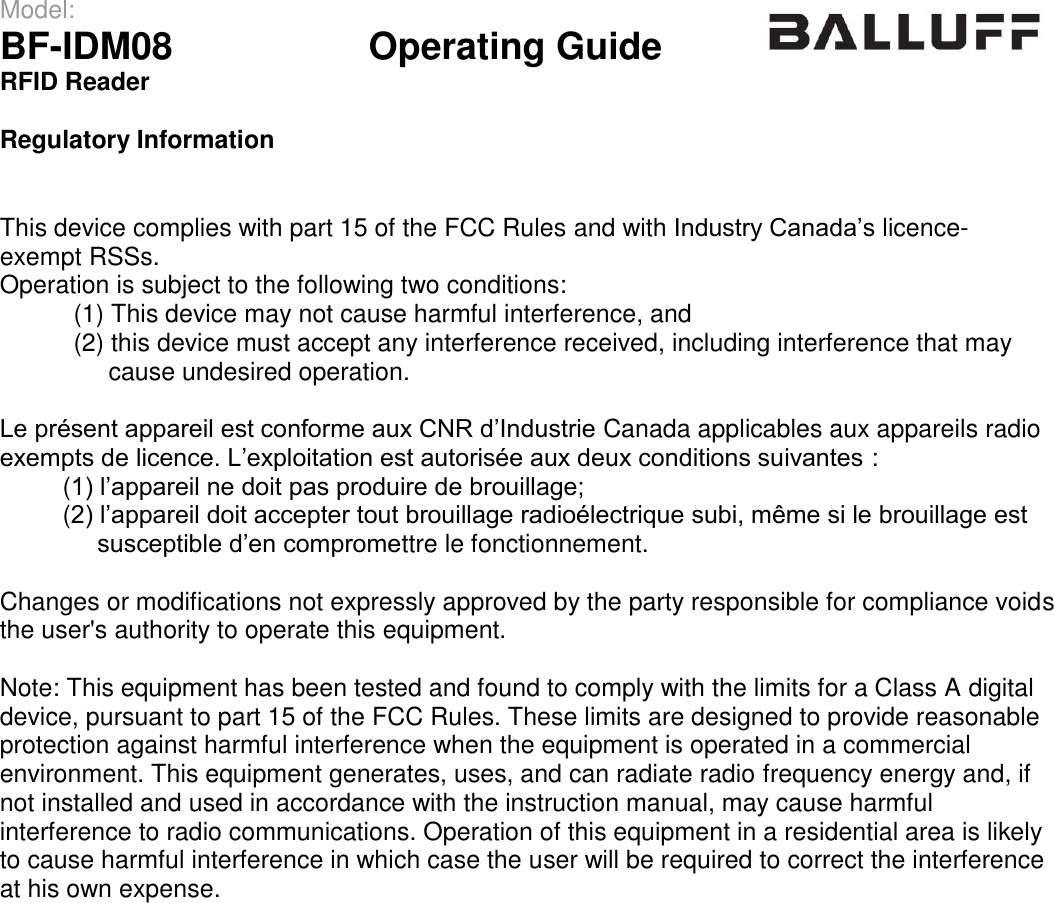 Model:                 BF-IDM08      Operating Guide  RFID Reader   Regulatory Information   This device complies with part 15 of the FCC Rules and with Industry Canada’s licence-exempt RSSs. Operation is subject to the following two conditions:  (1) This device may not cause harmful interference, and  (2) this device must accept any interference received, including interference that may        cause undesired operation.  Le présent appareil est conforme aux CNR d’Industrie Canada applicables aux appareils radio exempts de licence. L’exploitation est autorisée aux deux conditions suivantes :          (1) l’appareil ne doit pas produire de brouillage;          (2) l’appareil doit accepter tout brouillage radioélectrique subi, même si le brouillage est                susceptible d’en compromettre le fonctionnement.  Changes or modifications not expressly approved by the party responsible for compliance voids the user&apos;s authority to operate this equipment.  Note: This equipment has been tested and found to comply with the limits for a Class A digital device, pursuant to part 15 of the FCC Rules. These limits are designed to provide reasonable protection against harmful interference when the equipment is operated in a commercial environment. This equipment generates, uses, and can radiate radio frequency energy and, if not installed and used in accordance with the instruction manual, may cause harmful interference to radio communications. Operation of this equipment in a residential area is likely to cause harmful interference in which case the user will be required to correct the interference at his own expense.                