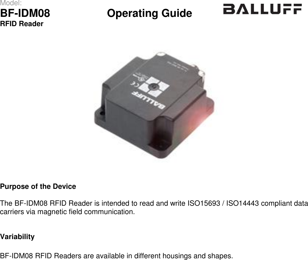 Model:                 BF-IDM08      Operating Guide  RFID Reader       Purpose of the Device  The BF-IDM08 RFID Reader is intended to read and write ISO15693 / ISO14443 compliant data carriers via magnetic field communication.   Variability  BF-IDM08 RFID Readers are available in different housings and shapes.     