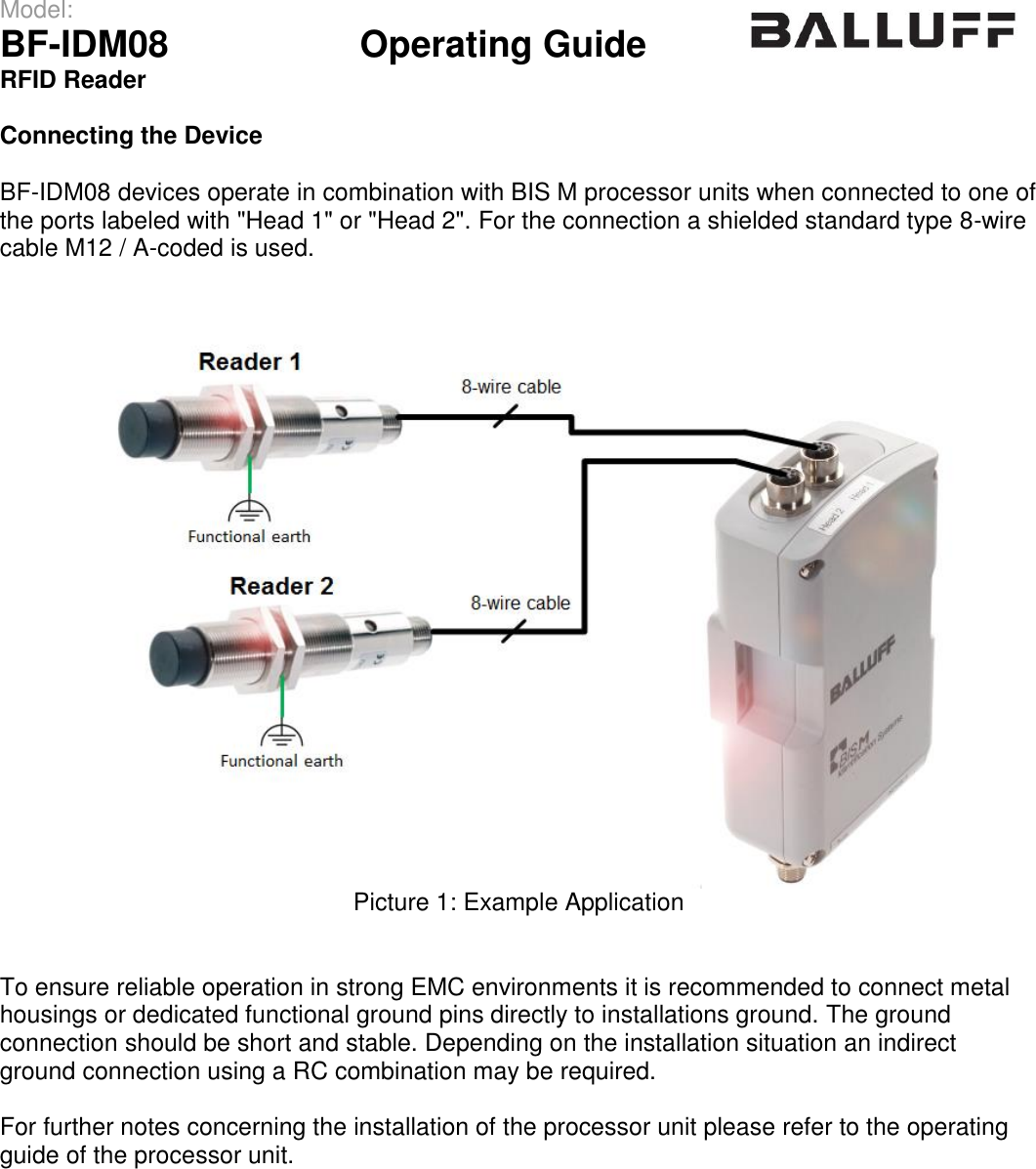 Model:                 BF-IDM08      Operating Guide  RFID Reader   Connecting the Device  BF-IDM08 devices operate in combination with BIS M processor units when connected to one of the ports labeled with &quot;Head 1&quot; or &quot;Head 2&quot;. For the connection a shielded standard type 8-wire cable M12 / A-coded is used.  Picture 1: Example Application   To ensure reliable operation in strong EMC environments it is recommended to connect metal housings or dedicated functional ground pins directly to installations ground. The ground  connection should be short and stable. Depending on the installation situation an indirect ground connection using a RC combination may be required.  For further notes concerning the installation of the processor unit please refer to the operating guide of the processor unit.                