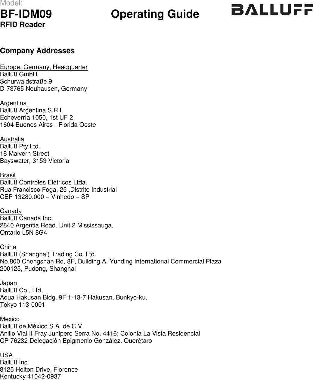 Model:                 BF-IDM09      Operating Guide  RFID Reader    Company Addresses  Europe, Germany, Headquarter Balluff GmbH    Schurwaldstraße 9 D-73765 Neuhausen, Germany  Argentina Balluff Argentina S.R.L.    Echeverría 1050, 1st UF 2 1604 Buenos Aires - Florida Oeste  Australia Balluff Pty Ltd.    18 Malvern Street Bayswater, 3153 Victoria  Brasil Balluff Controles Elétricos Ltda.    Rua Francisco Foga, 25 ,Distrito Industrial CEP 13280.000 – Vinhedo – SP  Canada Balluff Canada Inc.    2840 Argentia Road, Unit 2 Mississauga, Ontario L5N 8G4  China Balluff (Shanghai) Trading Co. Ltd.    No.800 Chengshan Rd, 8F, Building A, Yunding International Commercial Plaza 200125, Pudong, Shanghai  Japan Balluff Co., Ltd.    Aqua Hakusan Bldg. 9F 1-13-7 Hakusan, Bunkyo-ku, Tokyo 113-0001  Mexico Balluff de México S.A. de C.V.    Anillo Vial II Fray Junipero Serra No. 4416; Colonia La Vista Residencial CP 76232 Delegación Epigmenio González, Querétaro  USA Balluff Inc.    8125 Holton Drive, Florence Kentucky 41042-0937      