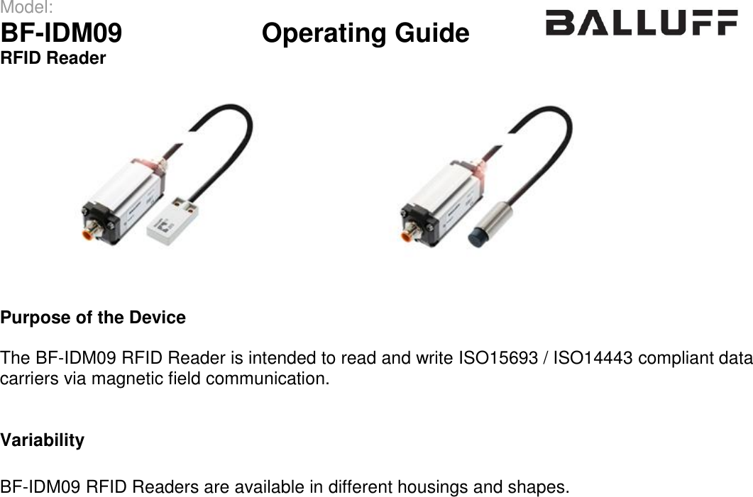 Model:                 BF-IDM09      Operating Guide  RFID Reader      Purpose of the Device  The BF-IDM09 RFID Reader is intended to read and write ISO15693 / ISO14443 compliant data carriers via magnetic field communication.   Variability  BF-IDM09 RFID Readers are available in different housings and shapes.     