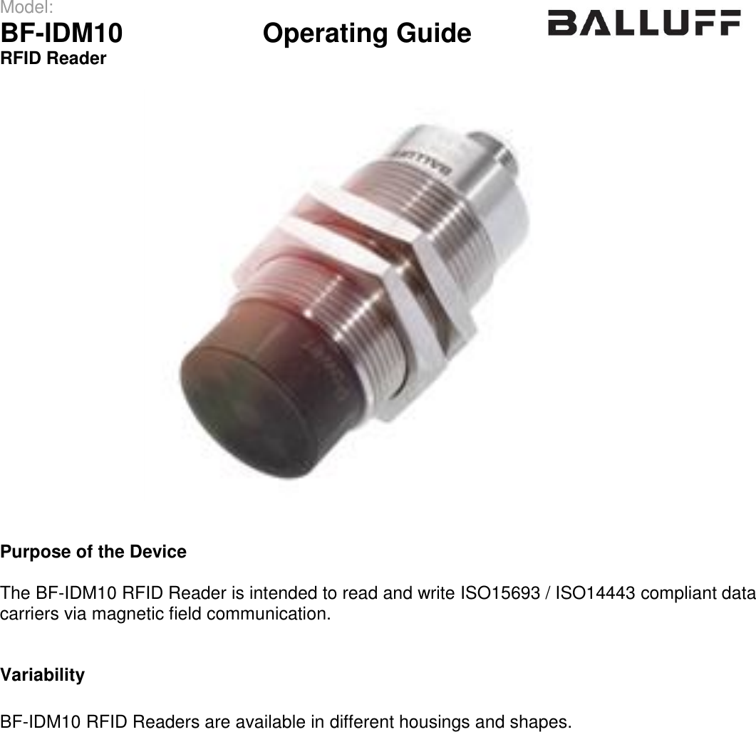 Model:                 BF-IDM10      Operating Guide  RFID Reader      Purpose of the Device  The BF-IDM10 RFID Reader is intended to read and write ISO15693 / ISO14443 compliant data carriers via magnetic field communication.   Variability  BF-IDM10 RFID Readers are available in different housings and shapes.     