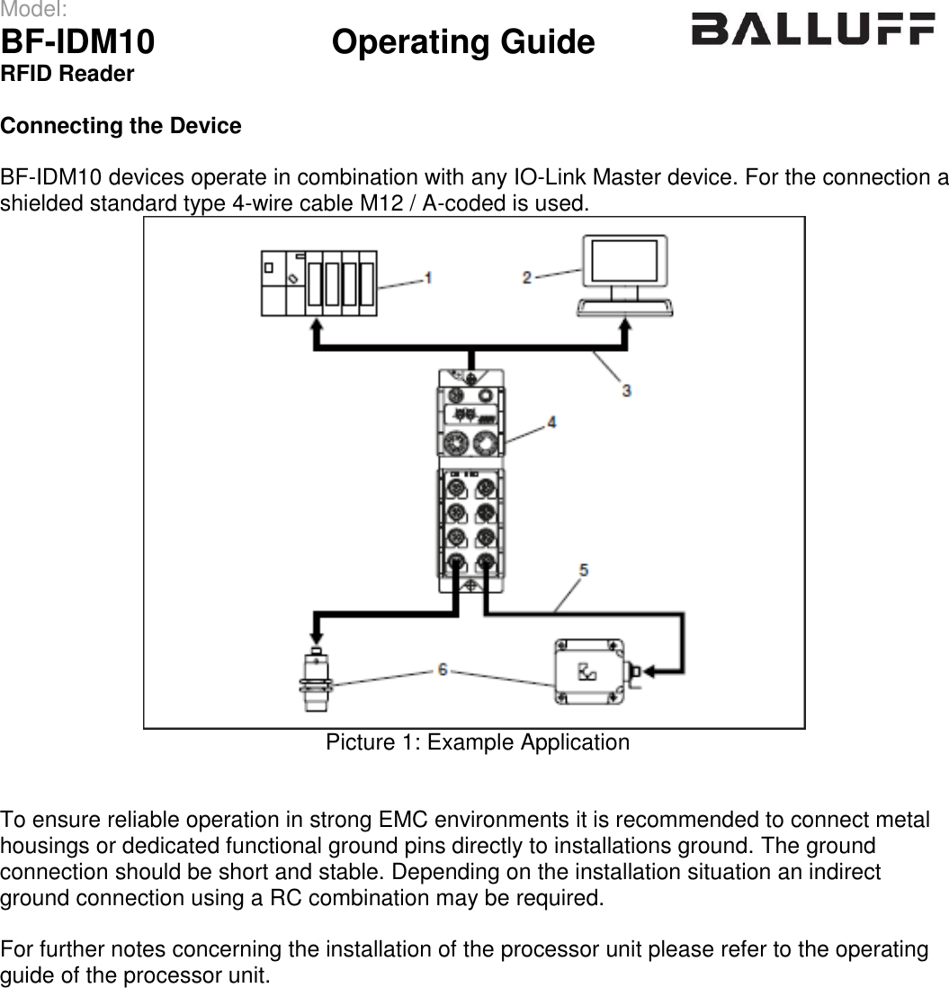 Model:                 BF-IDM10      Operating Guide  RFID Reader   Connecting the Device  BF-IDM10 devices operate in combination with any IO-Link Master device. For the connection a shielded standard type 4-wire cable M12 / A-coded is used.  Picture 1: Example Application   To ensure reliable operation in strong EMC environments it is recommended to connect metal housings or dedicated functional ground pins directly to installations ground. The ground  connection should be short and stable. Depending on the installation situation an indirect ground connection using a RC combination may be required.  For further notes concerning the installation of the processor unit please refer to the operating guide of the processor unit.    