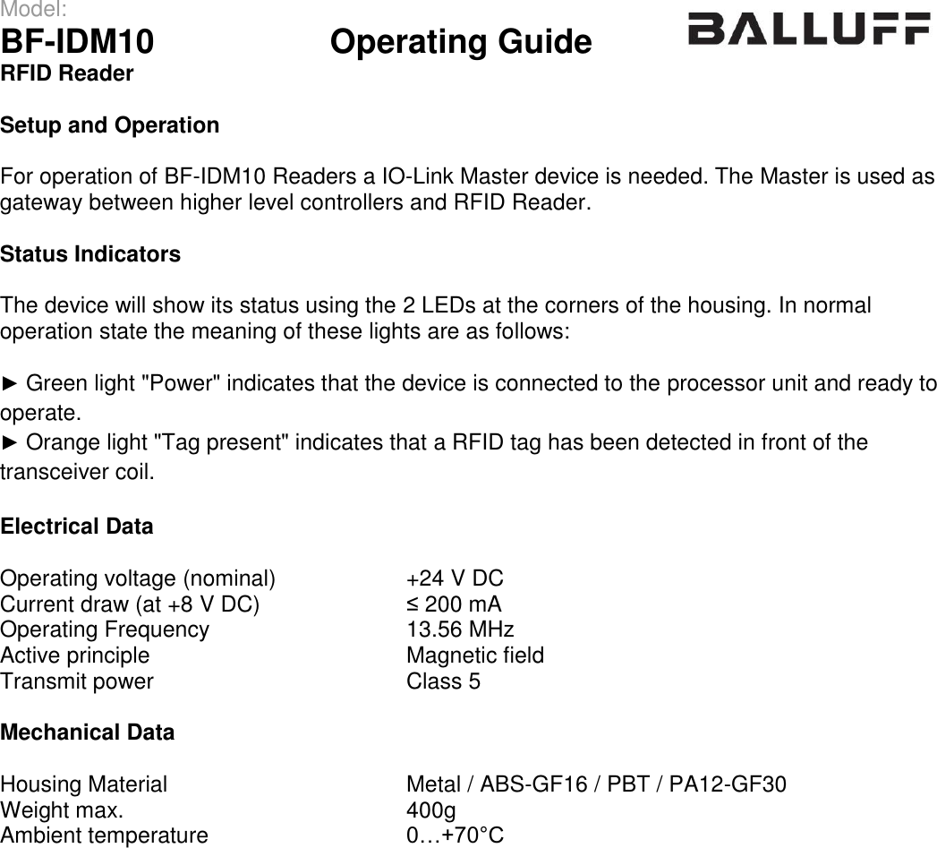 Model:                 BF-IDM10      Operating Guide  RFID Reader   Setup and Operation  For operation of BF-IDM10 Readers a IO-Link Master device is needed. The Master is used as gateway between higher level controllers and RFID Reader.  Status Indicators  The device will show its status using the 2 LEDs at the corners of the housing. In normal operation state the meaning of these lights are as follows:  ► Green light &quot;Power&quot; indicates that the device is connected to the processor unit and ready to operate. ► Orange light &quot;Tag present&quot; indicates that a RFID tag has been detected in front of the transceiver coil.  Electrical Data  Operating voltage (nominal) +24 V DC Current draw (at +8 V DC) ≤ 200 mA Operating Frequency 13.56 MHz Active principle Magnetic field Transmit power Class 5  Mechanical Data  Housing Material Metal / ABS-GF16 / PBT / PA12-GF30 Weight max. 400g Ambient temperature 0…+70°C  