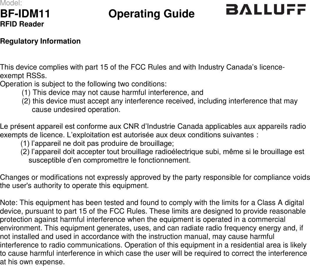 Model:                 BF-IDM11      Operating Guide  RFID Reader   Regulatory Information   This device complies with part 15 of the FCC Rules and with Industry Canada’s licence-exempt RSSs. Operation is subject to the following two conditions:  (1) This device may not cause harmful interference, and  (2) this device must accept any interference received, including interference that may        cause undesired operation.  Le présent appareil est conforme aux CNR d’Industrie Canada applicables aux appareils radio exempts de licence. L’exploitation est autorisée aux deux conditions suivantes :           (1) l’appareil ne doit pas produire de brouillage;           (2) l’appareil doit accepter tout brouillage radioélectrique subi, même si le brouillage est                susceptible d’en compromettre le fonctionnement.  Changes or modifications not expressly approved by the party responsible for compliance voids the user&apos;s authority to operate this equipment.  Note: This equipment has been tested and found to comply with the limits for a Class A digital device, pursuant to part 15 of the FCC Rules. These limits are designed to provide reasonable protection against harmful interference when the equipment is operated in a commercial environment. This equipment generates, uses, and can radiate radio frequency energy and, if not installed and used in accordance with the instruction manual, may cause harmful interference to radio communications. Operation of this equipment in a residential area is likely to cause harmful interference in which case the user will be required to correct the interference at his own expense.                   