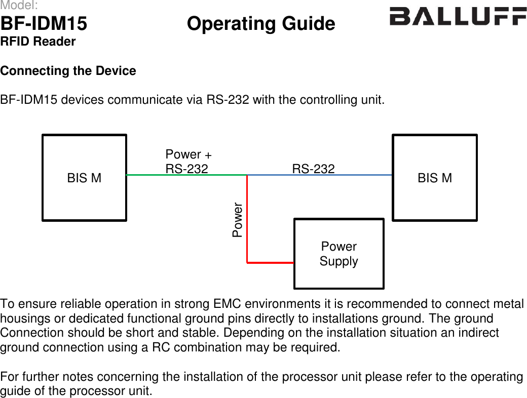 Model:                 BF-IDM15      Operating Guide  RFID Reader   Connecting the Device  BF-IDM15 devices communicate via RS-232 with the controlling unit.              To ensure reliable operation in strong EMC environments it is recommended to connect metal housings or dedicated functional ground pins directly to installations ground. The ground  Connection should be short and stable. Depending on the installation situation an indirect ground connection using a RC combination may be required.  For further notes concerning the installation of the processor unit please refer to the operating guide of the processor unit.    BIS M RS-232 BIS M Power Supply Power + RS-232 Power 