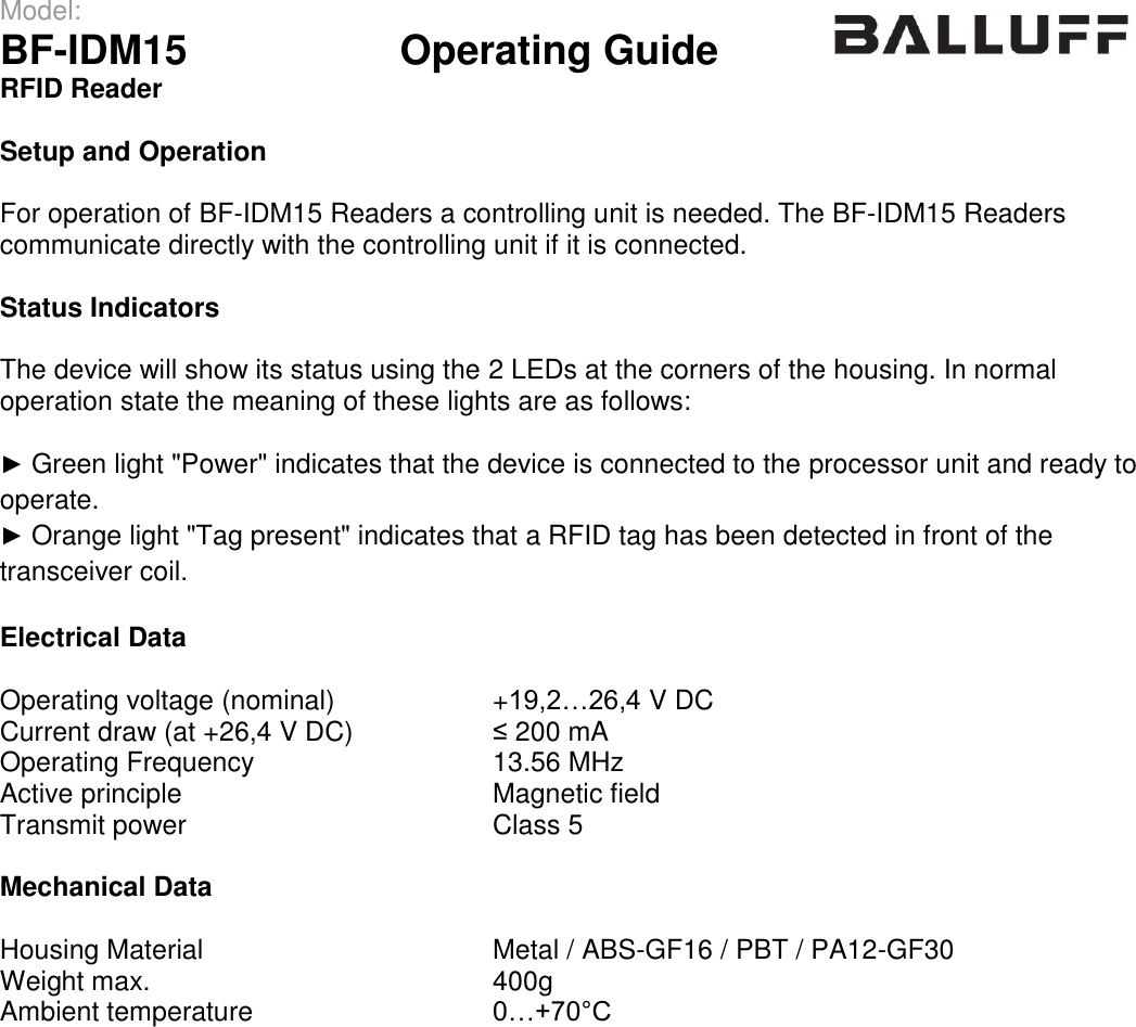 Model:                 BF-IDM15      Operating Guide  RFID Reader   Setup and Operation  For operation of BF-IDM15 Readers a controlling unit is needed. The BF-IDM15 Readers communicate directly with the controlling unit if it is connected.  Status Indicators  The device will show its status using the 2 LEDs at the corners of the housing. In normal operation state the meaning of these lights are as follows:  ► Green light &quot;Power&quot; indicates that the device is connected to the processor unit and ready to operate. ► Orange light &quot;Tag present&quot; indicates that a RFID tag has been detected in front of the transceiver coil.  Electrical Data  Operating voltage (nominal) +19,2…26,4 V DC Current draw (at +26,4 V DC) ≤ 200 mA Operating Frequency 13.56 MHz Active principle Magnetic field Transmit power Class 5  Mechanical Data  Housing Material Metal / ABS-GF16 / PBT / PA12-GF30 Weight max. 400g Ambient temperature 0…+70°C  