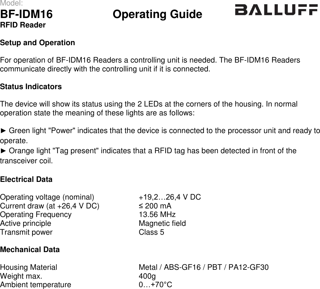 Model:                 BF-IDM16      Operating Guide  RFID Reader   Setup and Operation  For operation of BF-IDM16 Readers a controlling unit is needed. The BF-IDM16 Readers communicate directly with the controlling unit if it is connected.  Status Indicators  The device will show its status using the 2 LEDs at the corners of the housing. In normal operation state the meaning of these lights are as follows:  ► Green light &quot;Power&quot; indicates that the device is connected to the processor unit and ready to operate. ► Orange light &quot;Tag present&quot; indicates that a RFID tag has been detected in front of the transceiver coil.  Electrical Data  Operating voltage (nominal) +19,2…26,4 V DC Current draw (at +26,4 V DC) ≤ 200 mA Operating Frequency 13.56 MHz Active principle Magnetic field Transmit power Class 5  Mechanical Data  Housing Material Metal / ABS-GF16 / PBT / PA12-GF30 Weight max. 400g Ambient temperature 0…+70°C  