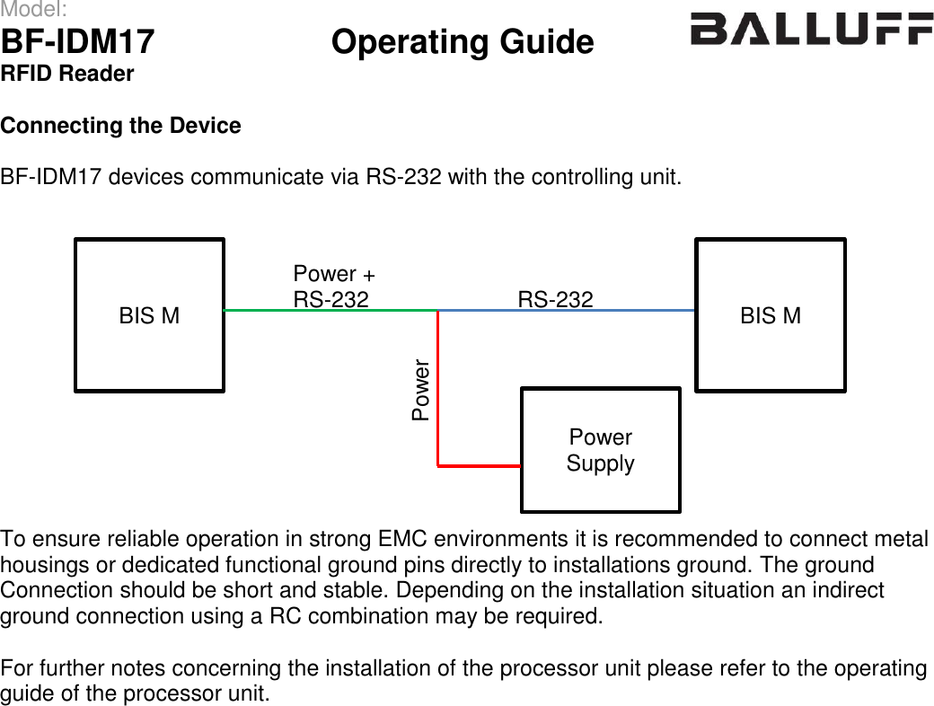 Model:                 BF-IDM17      Operating Guide  RFID Reader   Connecting the Device  BF-IDM17 devices communicate via RS-232 with the controlling unit.              To ensure reliable operation in strong EMC environments it is recommended to connect metal housings or dedicated functional ground pins directly to installations ground. The ground  Connection should be short and stable. Depending on the installation situation an indirect ground connection using a RC combination may be required.  For further notes concerning the installation of the processor unit please refer to the operating guide of the processor unit.    BIS M RS-232 BIS M Power Supply Power + RS-232 Power 