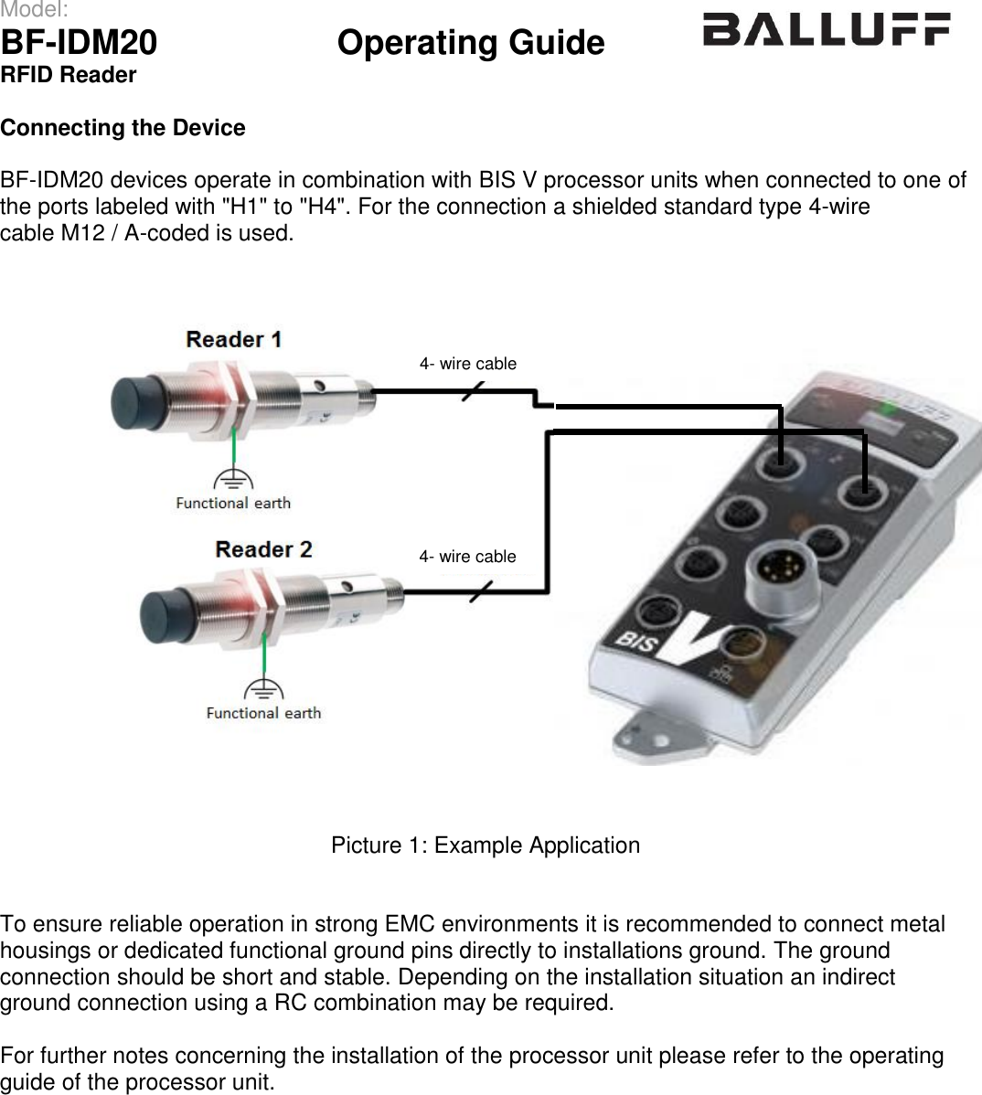 Model:                 BF-IDM20      Operating Guide  RFID Reader   Connecting the Device  BF-IDM20 devices operate in combination with BIS V processor units when connected to one of the ports labeled with &quot;H1&quot; to &quot;H4&quot;. For the connection a shielded standard type 4-wire cable M12 / A-coded is used.  Picture 1: Example Application   To ensure reliable operation in strong EMC environments it is recommended to connect metal housings or dedicated functional ground pins directly to installations ground. The ground  connection should be short and stable. Depending on the installation situation an indirect ground connection using a RC combination may be required.  For further notes concerning the installation of the processor unit please refer to the operating guide of the processor unit.    4- wire cable 4- wire cable 