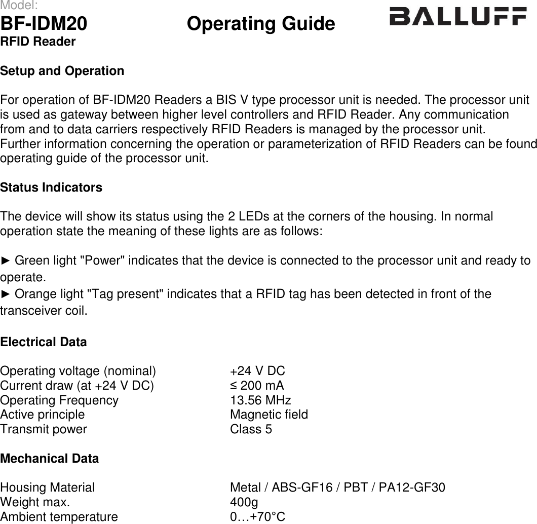 Model:                 BF-IDM20      Operating Guide  RFID Reader   Setup and Operation  For operation of BF-IDM20 Readers a BIS V type processor unit is needed. The processor unit is used as gateway between higher level controllers and RFID Reader. Any communication from and to data carriers respectively RFID Readers is managed by the processor unit. Further information concerning the operation or parameterization of RFID Readers can be found operating guide of the processor unit.   Status Indicators  The device will show its status using the 2 LEDs at the corners of the housing. In normal operation state the meaning of these lights are as follows:  ► Green light &quot;Power&quot; indicates that the device is connected to the processor unit and ready to operate. ► Orange light &quot;Tag present&quot; indicates that a RFID tag has been detected in front of the transceiver coil.  Electrical Data  Operating voltage (nominal) +24 V DC Current draw (at +24 V DC) ≤ 200 mA Operating Frequency 13.56 MHz Active principle Magnetic field Transmit power Class 5  Mechanical Data  Housing Material Metal / ABS-GF16 / PBT / PA12-GF30 Weight max. 400g Ambient temperature 0…+70°C  