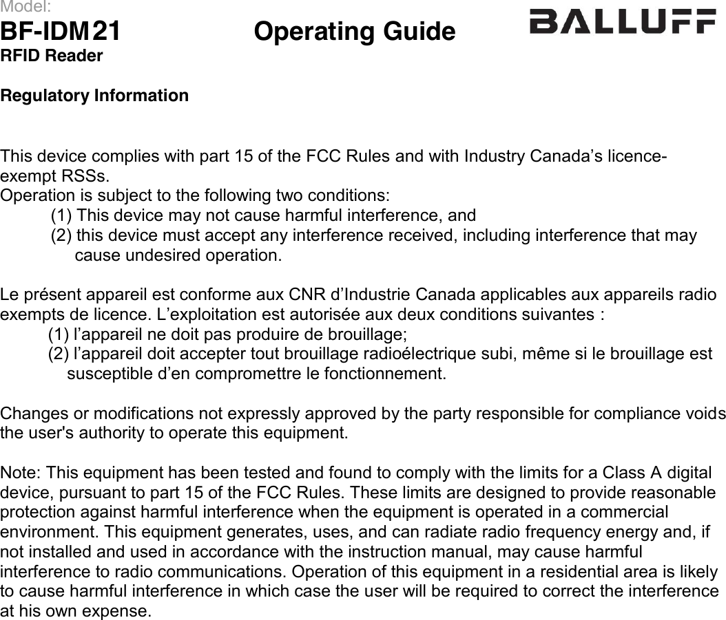 Model:                 BF-IDM09      Operating Guide  RFID Reader   Regulatory Information   This device complies with part 15 of the FCC Rules and with Industry Canada’s licence-exempt RSSs. Operation is subject to the following two conditions:  (1) This device may not cause harmful interference, and  (2) this device must accept any interference received, including interference that may        cause undesired operation.  Le présent appareil est conforme aux CNR d’Industrie Canada applicables aux appareils radio exempts de licence. L’exploitation est autorisée aux deux conditions suivantes :           (1) l’appareil ne doit pas produire de brouillage;           (2) l’appareil doit accepter tout brouillage radioélectrique subi, même si le brouillage est                susceptible d’en compromettre le fonctionnement.  Changes or modifications not expressly approved by the party responsible for compliance voids the user&apos;s authority to operate this equipment.  Note: This equipment has been tested and found to comply with the limits for a Class A digital device, pursuant to part 15 of the FCC Rules. These limits are designed to provide reasonable protection against harmful interference when the equipment is operated in a commercial environment. This equipment generates, uses, and can radiate radio frequency energy and, if not installed and used in accordance with the instruction manual, may cause harmful interference to radio communications. Operation of this equipment in a residential area is likely to cause harmful interference in which case the user will be required to correct the interference at his own expense.                   21