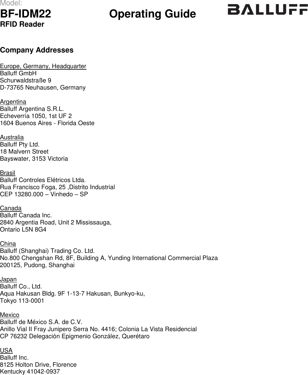 Model:                 BF-IDM22      Operating Guide  RFID Reader    Company Addresses  Europe, Germany, Headquarter Balluff GmbH    Schurwaldstraße 9 D-73765 Neuhausen, Germany  Argentina Balluff Argentina S.R.L.    Echeverría 1050, 1st UF 2 1604 Buenos Aires - Florida Oeste  Australia Balluff Pty Ltd.    18 Malvern Street Bayswater, 3153 Victoria  Brasil Balluff Controles Elétricos Ltda.    Rua Francisco Foga, 25 ,Distrito Industrial CEP 13280.000 – Vinhedo – SP  Canada Balluff Canada Inc.    2840 Argentia Road, Unit 2 Mississauga, Ontario L5N 8G4  China Balluff (Shanghai) Trading Co. Ltd.    No.800 Chengshan Rd, 8F, Building A, Yunding International Commercial Plaza 200125, Pudong, Shanghai  Japan Balluff Co., Ltd.    Aqua Hakusan Bldg. 9F 1-13-7 Hakusan, Bunkyo-ku, Tokyo 113-0001  Mexico Balluff de México S.A. de C.V.    Anillo Vial II Fray Junipero Serra No. 4416; Colonia La Vista Residencial CP 76232 Delegación Epigmenio González, Querétaro  USA Balluff Inc.    8125 Holton Drive, Florence Kentucky 41042-0937      