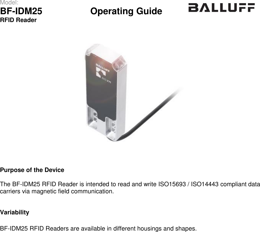 Model:                 BF-IDM25      Operating Guide  RFID Reader       Purpose of the Device  The BF-IDM25 RFID Reader is intended to read and write ISO15693 / ISO14443 compliant data carriers via magnetic field communication.   Variability  BF-IDM25 RFID Readers are available in different housings and shapes.     