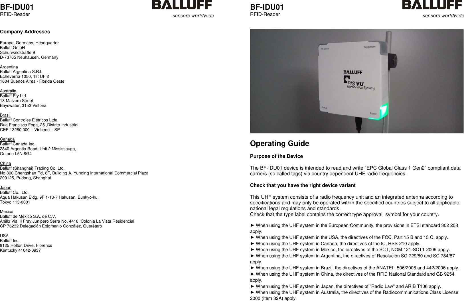  BF-IDU01 RFID-Reader    Company Addresses  Europe, Germany, Headquarter Balluff GmbH    Schurwaldstraße 9 D-73765 Neuhausen, Germany  Argentina Balluff Argentina S.R.L.    Echeverría 1050, 1st UF 2 1604 Buenos Aires - Florida Oeste  Australia Balluff Pty Ltd.    18 Malvern Street Bayswater, 3153 Victoria  Brasil Balluff Controles Elétricos Ltda.    Rua Francisco Foga, 25 ,Distrito Industrial CEP 13280.000 – Vinhedo – SP  Canada Balluff Canada Inc.    2840 Argentia Road, Unit 2 Mississauga, Ontario L5N 8G4  China Balluff (Shanghai) Trading Co. Ltd.    No.800 Chengshan Rd, 8F, Building A, Yunding International Commercial Plaza 200125, Pudong, Shanghai  Japan Balluff Co., Ltd.    Aqua Hakusan Bldg. 9F 1-13-7 Hakusan, Bunkyo-ku, Tokyo 113-0001  Mexico Balluff de México S.A. de C.V.    Anillo Vial II Fray Junipero Serra No. 4416; Colonia La Vista Residencial CP 76232 Delegación Epigmenio González, Querétaro  USA Balluff Inc.    8125 Holton Drive, Florence Kentucky 41042-0937       BF-IDU01 RFID-Reader      Operating Guide  Purpose of the Device  The BF-IDU01 device is intended to read and write &quot;EPC Global Class 1 Gen2&quot; compliant data carriers (so called tags) via country dependent UHF radio frequencies.  Check that you have the right device variant  This UHF system consists of a radio frequency unit and an integrated antenna according to specifications and may only be operated within the specified countries subject to all applicable national legal regulations and standards.  Check that the type label contains the correct type approval  symbol for your country.  ► When using the UHF system in the European Community, the provisions in ETSI standard 302 208 apply. ► When using the UHF system in the USA, the directives of the FCC, Part 15 B and 15 C, apply. ► When using the UHF system in Canada, the directives of the IC, RSS-210 apply. ► When using the UHF system in Mexico, the directives of the SCT, NOM-121-SCT1-2009 apply. ► When using the UHF system in Argentina, the directives of Resolución SC 729/80 and SC 784/87 apply. ► When using the UHF system in Brazil, the directives of the ANATEL, 506/2008 and 442/2006 apply. ► When using the UHF system in China, the directives of the RFID National Standard and GB 9254 apply. ► When using the UHF system in Japan, the directives of &quot;Radio Law&quot; and ARIB T106 apply. ► When using the UHF system in Australia, the directives of the Radiocommunications Class License 2000 (Item 32A) apply.     