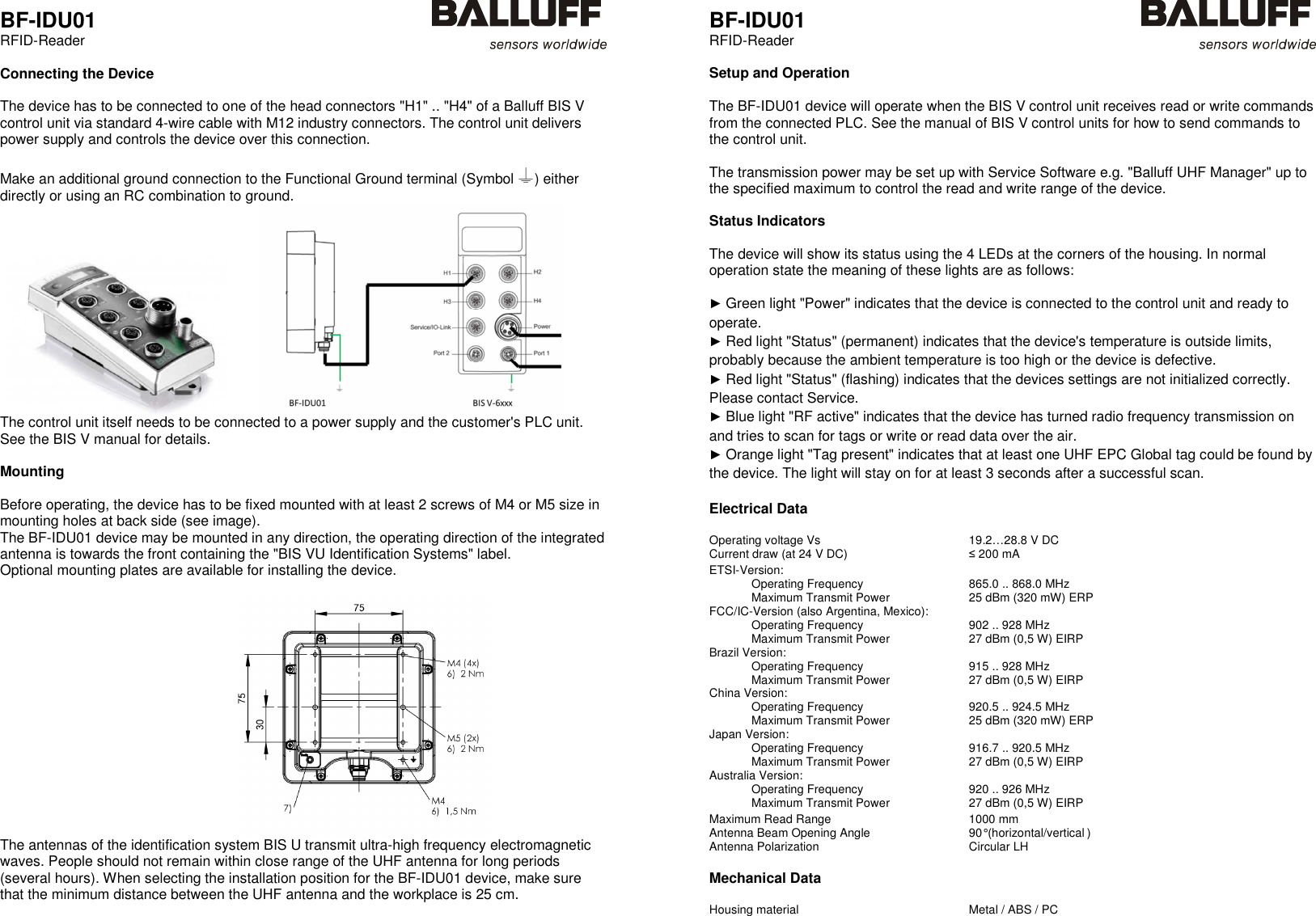  BF-IDU01 RFID-Reader   Connecting the Device  The device has to be connected to one of the head connectors &quot;H1&quot; .. &quot;H4&quot; of a Balluff BIS V control unit via standard 4-wire cable with M12 industry connectors. The control unit delivers power supply and controls the device over this connection.   Make an additional ground connection to the Functional Ground terminal (Symbol  ) either directly or using an RC combination to ground.              The control unit itself needs to be connected to a power supply and the customer&apos;s PLC unit. See the BIS V manual for details.  Mounting  Before operating, the device has to be fixed mounted with at least 2 screws of M4 or M5 size in mounting holes at back side (see image).  The BF-IDU01 device may be mounted in any direction, the operating direction of the integrated antenna is towards the front containing the &quot;BIS VU Identification Systems&quot; label. Optional mounting plates are available for installing the device.                                                               The antennas of the identification system BIS U transmit ultra-high frequency electromagnetic waves. People should not remain within close range of the UHF antenna for long periods (several hours). When selecting the installation position for the BF-IDU01 device, make sure that the minimum distance between the UHF antenna and the workplace is 25 cm.     BF-IDU01 RFID-Reader   Setup and Operation  The BF-IDU01 device will operate when the BIS V control unit receives read or write commands from the connected PLC. See the manual of BIS V control units for how to send commands to the control unit.  The transmission power may be set up with Service Software e.g. &quot;Balluff UHF Manager&quot; up to the specified maximum to control the read and write range of the device.  Status Indicators  The device will show its status using the 4 LEDs at the corners of the housing. In normal operation state the meaning of these lights are as follows:  ► Green light &quot;Power&quot; indicates that the device is connected to the control unit and ready to operate. ► Red light &quot;Status&quot; (permanent) indicates that the device&apos;s temperature is outside limits, probably because the ambient temperature is too high or the device is defective. ► Red light &quot;Status&quot; (flashing) indicates that the devices settings are not initialized correctly. Please contact Service. ► Blue light &quot;RF active&quot; indicates that the device has turned radio frequency transmission on and tries to scan for tags or write or read data over the air. ► Orange light &quot;Tag present&quot; indicates that at least one UHF EPC Global tag could be found by the device. The light will stay on for at least 3 seconds after a successful scan.  Electrical Data  Operating voltage Vs  19.2…28.8 V DC Current draw (at 24 V DC)  ≤ 200 mA   ETSI-Version:     Operating Frequency  865.0 .. 868.0 MHz   Maximum Transmit Power  25 dBm (320 mW) ERP FCC/IC-Version (also Argentina, Mexico):     Operating Frequency  902 .. 928 MHz   Maximum Transmit Power  27 dBm (0,5 W) EIRP Brazil Version:     Operating Frequency  915 .. 928 MHz   Maximum Transmit Power  27 dBm (0,5 W) EIRP China Version:     Operating Frequency  920.5 .. 924.5 MHz   Maximum Transmit Power  25 dBm (320 mW) ERP Japan Version:    Operating Frequency 916.7 .. 920.5 MHz   Maximum Transmit Power  27 dBm (0,5 W) EIRP Australia Version:     Operating Frequency  920 .. 926 MHz   Maximum Transmit Power  27 dBm (0,5 W) EIRP   Maximum Read Range  1000 mm Antenna Beam Opening Angle  90° (horizontal/vertical ) Antenna Polarization  Circular LH  Mechanical Data  Housing material  Metal / ABS / PC  