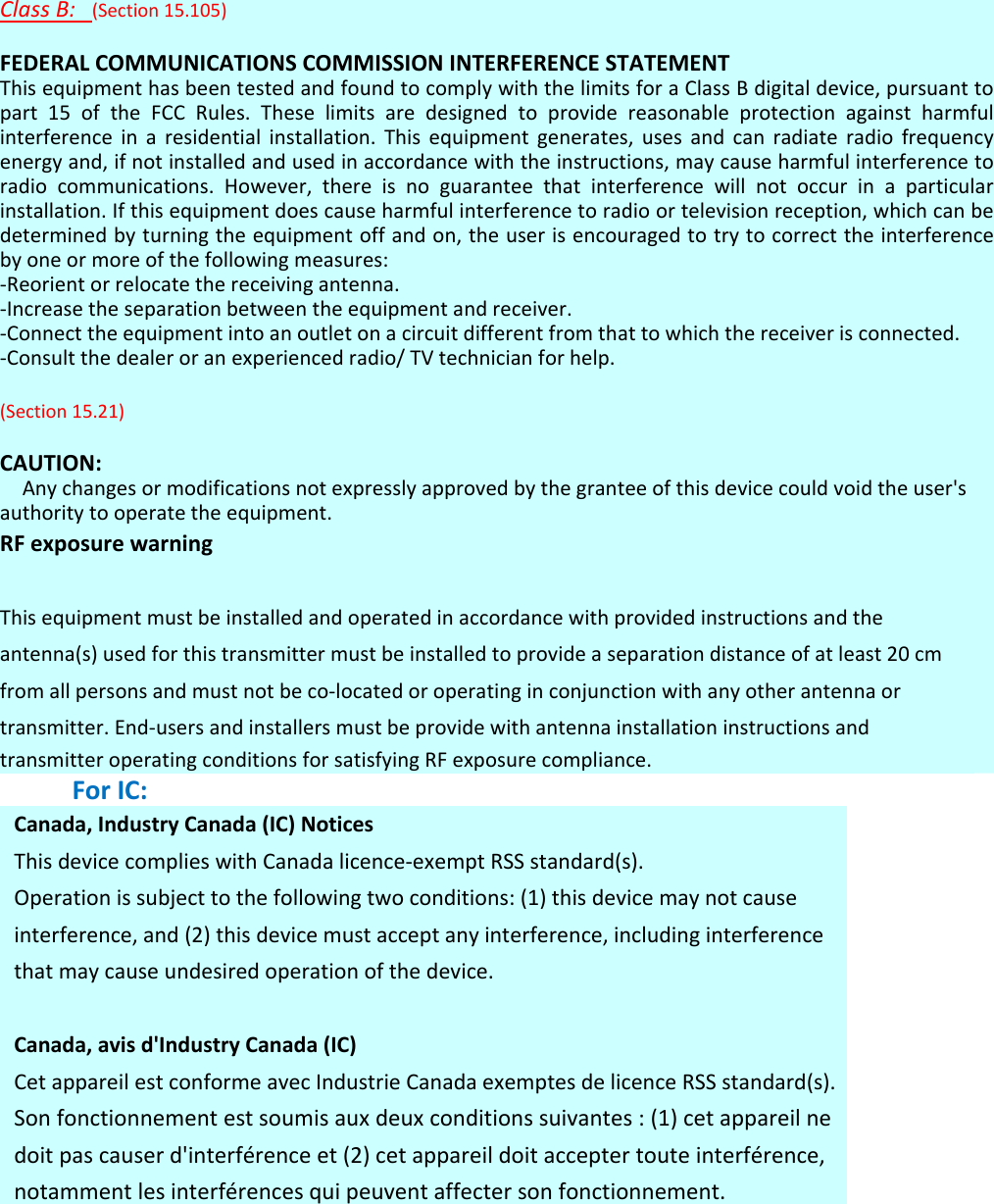 ClassB:(Section15.105)FEDERALCOMMUNICATIONSCOMMISSIONINTERFERENCESTATEMENTThisequipmenthasbeentestedandfoundtocomplywiththelimitsforaClassBdigitaldevice,pursuanttopart15oftheFCCRules.Theselimitsaredesignedtoprovidereasonableprotectionagainstharmfulinterferenceinaresidentialinstallation.Thisequipmentgenerates,usesandcanradiateradiofrequencyenergyand,ifnotinstalledandusedinaccordancewiththeinstructions,maycauseharmfulinterferencetoradiocommunications.However,thereisnoguaranteethatinterferencewillnotoccurinaparticularinstallation.Ifthisequipmentdoescauseharmfulinterferencetoradioortelevisionreception,whichcanbedeterminedbyturningtheequipmentoffandon,theuserisencouragedtotrytocorrecttheinterferencebyoneormoreofthefollowingmeasures:‐Reorientorrelocatethereceivingantenna.‐Increasetheseparationbetweentheequipmentandreceiver.‐Connecttheequipmentintoanoutletonacircuitdifferentfromthattowhichthereceiverisconnected.‐Consultthedealeroranexperiencedradio/TVtechnicianforhelp.(Section15.21)CAUTION:Anychangesormodificationsnotexpresslyapprovedbythegranteeofthisdevicecouldvoidtheuser&apos;sauthoritytooperatetheequipment.RFexposurewarning Thisequipmentmustbeinstalledandoperatedinaccordancewithprovidedinstructionsandtheantenna(s)usedforthistransmittermustbeinstalledtoprovideaseparationdistanceofatleast20cmfromallpersonsandmustnotbeco‐locatedoroperatinginconjunctionwithanyotherantennaortransmitter.End‐usersandinstallersmustbeprovidewithantennainstallationinstructionsandtransmitteroperatingconditionsforsatisfyingRFexposurecompliance.ForIC:Canada,IndustryCanada(IC)NoticesThisdevicecomplieswithCanadalicence‐exemptRSSstandard(s).Operationissubjecttothefollowingtwoconditions:(1)thisdevicemaynotcauseinterference,and(2)thisdevicemustacceptanyinterference,includinginterferencethatmaycauseundesiredoperationofthedevice.Canada,avisd&apos;IndustryCanada(IC)CetappareilestconformeavecIndustrieCanadaexemptesdelicenceRSSstandard(s).Sonfonctionnementestsoumisauxdeuxconditionssuivantes:(1)cetappareilnedoitpascauserd&apos;interférenceet(2)cetappareildoitacceptertouteinterférence,notammentlesinterférencesquipeuventaffectersonfonctionnement. 