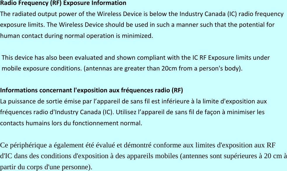 RadioFrequency(RF)ExposureInformationTheradiatedoutputpoweroftheWirelessDeviceisbelowtheIndustryCanada(IC)radiofrequencyexposurelimits.TheWirelessDeviceshouldbeusedinsuchamannersuchthatthepotentialforhumancontactduringnormaloperationisminimized.ThisdevicehasalsobeenevaluatedandshowncompliantwiththeICRFExposurelimitsundermobileexposureconditions.(antennasaregreaterthan20cmfromaperson&apos;sbody).Informationsconcernantl&apos;expositionauxfréquencesradio(RF)Lapuissancedesortieémiseparl’appareildesansfilestinférieureàlalimited&apos;expositionauxfréquencesradiod&apos;IndustryCanada(IC).Utilisezl’appareildesansfildefaçonàminimiserlescontactshumainslorsdufonctionnementnormal.Ce périphérique a également été évalué et démontré conforme aux limites d&apos;exposition aux RF d&apos;IC dans des conditions d&apos;exposition à des appareils mobiles (antennes sont supérieures à 20 cm à partir du corps d&apos;une personne). 