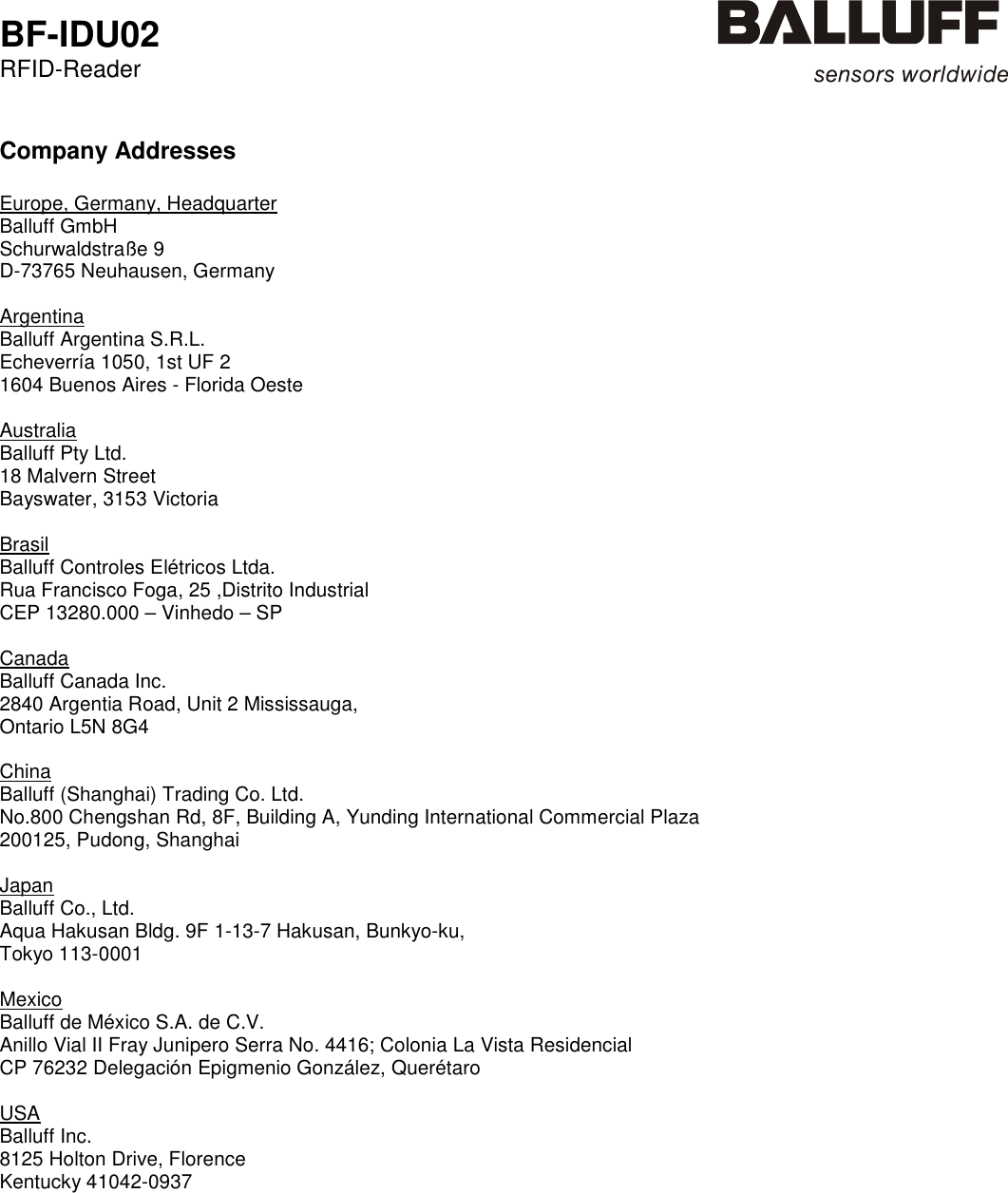  BF-IDU02 RFID-Reader    Company Addresses  Europe, Germany, Headquarter Balluff GmbH    Schurwaldstraße 9 D-73765 Neuhausen, Germany  Argentina Balluff Argentina S.R.L.    Echeverría 1050, 1st UF 2 1604 Buenos Aires - Florida Oeste  Australia Balluff Pty Ltd.    18 Malvern Street Bayswater, 3153 Victoria  Brasil Balluff Controles Elétricos Ltda.    Rua Francisco Foga, 25 ,Distrito Industrial CEP 13280.000 – Vinhedo – SP  Canada Balluff Canada Inc.    2840 Argentia Road, Unit 2 Mississauga, Ontario L5N 8G4  China Balluff (Shanghai) Trading Co. Ltd.    No.800 Chengshan Rd, 8F, Building A, Yunding International Commercial Plaza 200125, Pudong, Shanghai  Japan Balluff Co., Ltd.    Aqua Hakusan Bldg. 9F 1-13-7 Hakusan, Bunkyo-ku, Tokyo 113-0001  Mexico Balluff de México S.A. de C.V.    Anillo Vial II Fray Junipero Serra No. 4416; Colonia La Vista Residencial CP 76232 Delegación Epigmenio González, Querétaro  USA Balluff Inc.    8125 Holton Drive, Florence Kentucky 41042-0937      