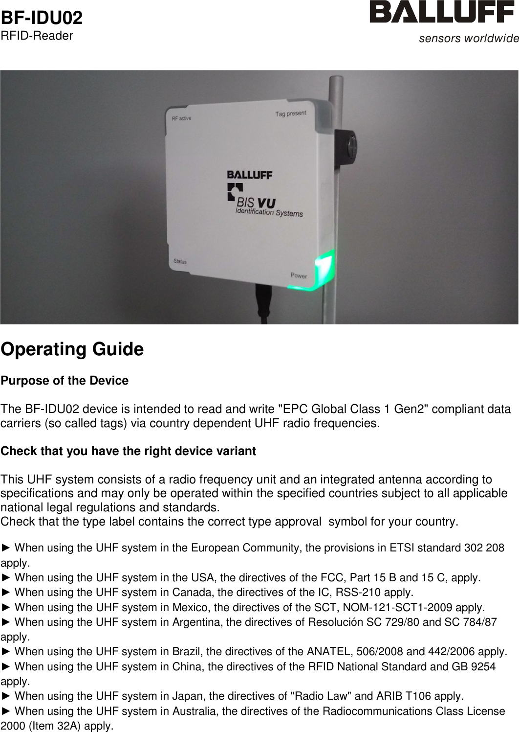  BF-IDU02 RFID-Reader      Operating Guide  Purpose of the Device  The BF-IDU02 device is intended to read and write &quot;EPC Global Class 1 Gen2&quot; compliant data carriers (so called tags) via country dependent UHF radio frequencies.  Check that you have the right device variant  This UHF system consists of a radio frequency unit and an integrated antenna according to specifications and may only be operated within the specified countries subject to all applicable national legal regulations and standards.  Check that the type label contains the correct type approval  symbol for your country.  ► When using the UHF system in the European Community, the provisions in ETSI standard 302 208 apply. ► When using the UHF system in the USA, the directives of the FCC, Part 15 B and 15 C, apply. ► When using the UHF system in Canada, the directives of the IC, RSS-210 apply. ► When using the UHF system in Mexico, the directives of the SCT, NOM-121-SCT1-2009 apply. ► When using the UHF system in Argentina, the directives of Resolución SC 729/80 and SC 784/87 apply. ► When using the UHF system in Brazil, the directives of the ANATEL, 506/2008 and 442/2006 apply. ► When using the UHF system in China, the directives of the RFID National Standard and GB 9254 apply. ► When using the UHF system in Japan, the directives of &quot;Radio Law&quot; and ARIB T106 apply. ► When using the UHF system in Australia, the directives of the Radiocommunications Class License 2000 (Item 32A) apply.     