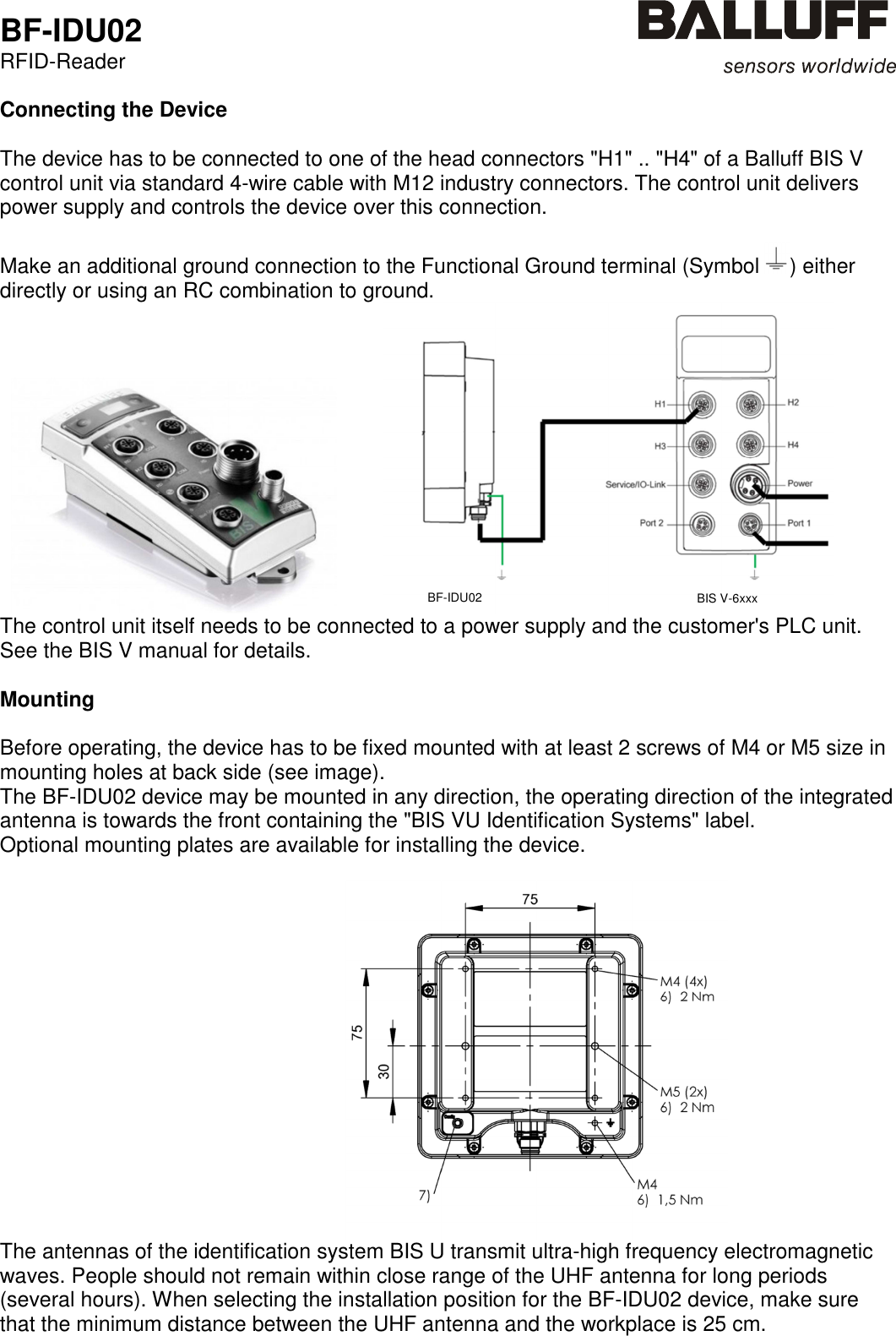  BF-IDU02 RFID-Reader   Connecting the Device  The device has to be connected to one of the head connectors &quot;H1&quot; .. &quot;H4&quot; of a Balluff BIS V control unit via standard 4-wire cable with M12 industry connectors. The control unit delivers power supply and controls the device over this connection.   Make an additional ground connection to the Functional Ground terminal (Symbol  ) either directly or using an RC combination to ground.              The control unit itself needs to be connected to a power supply and the customer&apos;s PLC unit. See the BIS V manual for details.  Mounting  Before operating, the device has to be fixed mounted with at least 2 screws of M4 or M5 size in mounting holes at back side (see image).  The BF-IDU02 device may be mounted in any direction, the operating direction of the integrated antenna is towards the front containing the &quot;BIS VU Identification Systems&quot; label. Optional mounting plates are available for installing the device.                                                               The antennas of the identification system BIS U transmit ultra-high frequency electromagnetic waves. People should not remain within close range of the UHF antenna for long periods (several hours). When selecting the installation position for the BF-IDU02 device, make sure that the minimum distance between the UHF antenna and the workplace is 25 cm.    BF-IDU02 BIS V-6xxx 