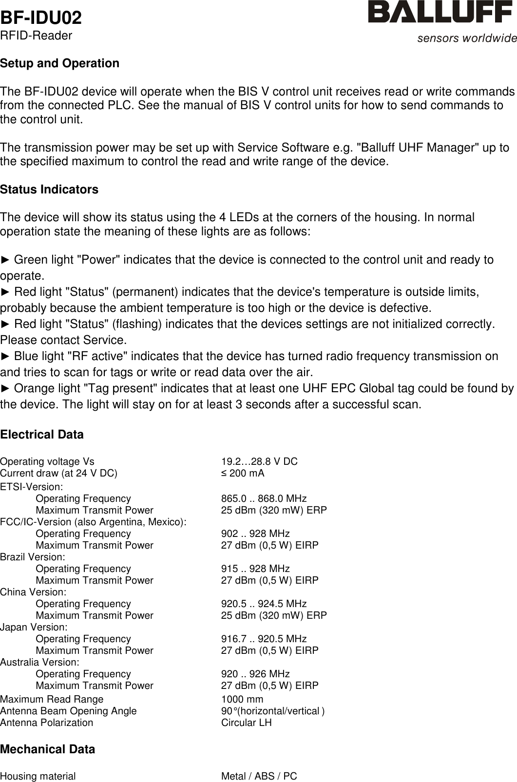  BF-IDU02 RFID-Reader   Setup and Operation  The BF-IDU02 device will operate when the BIS V control unit receives read or write commands from the connected PLC. See the manual of BIS V control units for how to send commands to the control unit.  The transmission power may be set up with Service Software e.g. &quot;Balluff UHF Manager&quot; up to the specified maximum to control the read and write range of the device.  Status Indicators  The device will show its status using the 4 LEDs at the corners of the housing. In normal operation state the meaning of these lights are as follows:  ► Green light &quot;Power&quot; indicates that the device is connected to the control unit and ready to operate. ► Red light &quot;Status&quot; (permanent) indicates that the device&apos;s temperature is outside limits, probably because the ambient temperature is too high or the device is defective. ► Red light &quot;Status&quot; (flashing) indicates that the devices settings are not initialized correctly. Please contact Service. ► Blue light &quot;RF active&quot; indicates that the device has turned radio frequency transmission on and tries to scan for tags or write or read data over the air. ► Orange light &quot;Tag present&quot; indicates that at least one UHF EPC Global tag could be found by the device. The light will stay on for at least 3 seconds after a successful scan.  Electrical Data  Operating voltage Vs  19.2…28.8 V DC Current draw (at 24 V DC)  ≤ 200 mA    ETSI-Version:     Operating Frequency  865.0 .. 868.0 MHz   Maximum Transmit Power  25 dBm (320 mW) ERP FCC/IC-Version (also Argentina, Mexico):     Operating Frequency  902 .. 928 MHz   Maximum Transmit Power  27 dBm (0,5 W) EIRP Brazil Version:     Operating Frequency  915 .. 928 MHz   Maximum Transmit Power  27 dBm (0,5 W) EIRP China Version:     Operating Frequency  920.5 .. 924.5 MHz   Maximum Transmit Power  25 dBm (320 mW) ERP Japan Version:     Operating Frequency  916.7 .. 920.5 MHz   Maximum Transmit Power  27 dBm (0,5 W) EIRP Australia Version:     Operating Frequency  920 .. 926 MHz   Maximum Transmit Power  27 dBm (0,5 W) EIRP    Maximum Read Range  1000 mm Antenna Beam Opening Angle  90° (horizontal/vertical ) Antenna Polarization  Circular LH  Mechanical Data  Housing material  Metal / ABS / PC  