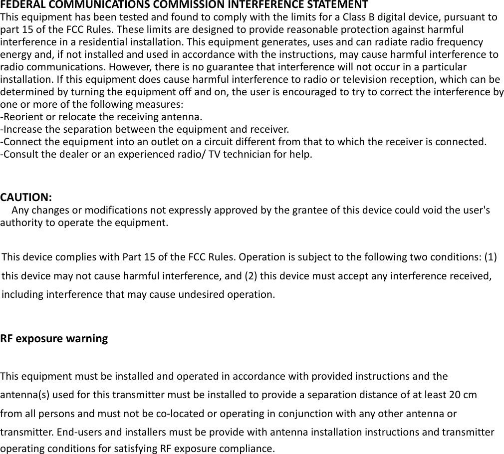FEDERALCOMMUNICATIONSCOMMISSIONINTERFERENCESTATEMENTThisequipmenthasbeentestedandfoundtocomplywiththelimitsforaClassBdigitaldevice,pursuanttopart15oftheFCCRules.Theselimitsaredesignedtoprovidereasonableprotectionagainstharmfulinterferenceinaresidentialinstallation.Thisequipmentgenerates,usesandcanradiateradiofrequencyenergyand,ifnotinstalledandusedinaccordancewiththeinstructions,maycauseharmfulinterferencetoradiocommunications.However,thereisnoguaranteethatinterferencewillnotoccurinaparticularinstallation.Ifthisequipmentdoescauseharmfulinterferencetoradioortelevisionreception,whichcanbedeterminedbyturningtheequipmentoffandon,theuserisencouragedtotrytocorrecttheinterferencebyoneormoreofthefollowingmeasures:‐Reorientorrelocatethereceivingantenna.‐Increasetheseparationbetweentheequipmentandreceiver.‐Connecttheequipmentintoanoutletonacircuitdifferentfromthattowhichthereceiverisconnected.‐Consultthedealeroranexperiencedradio/TVtechnicianforhelp. CAUTION:Anychangesormodificationsnotexpresslyapprovedbythegranteeofthisdevicecouldvoidtheuser&apos;sauthoritytooperatetheequipment.ThisdevicecomplieswithPart15oftheFCCRules.Operationissubjecttothefollowingtwoconditions:(1)thisdevicemaynotcauseharmfulinterference,and(2)thisdevicemustacceptanyinterferencereceived,includinginterferencethatmaycauseundesiredoperation.RFexposurewarning  Thisequipmentmustbeinstalledandoperatedinaccordancewithprovidedinstructionsandtheantenna(s)usedforthistransmittermustbeinstalledtoprovideaseparationdistanceofatleast20cmfromallpersonsandmustnotbeco‐locatedoroperatinginconjunctionwithanyotherantennaortransmitter.End‐usersandinstallersmustbeprovidewithantennainstallationinstructionsandtransmitteroperatingconditionsforsatisfyingRFexposurecompliance.
