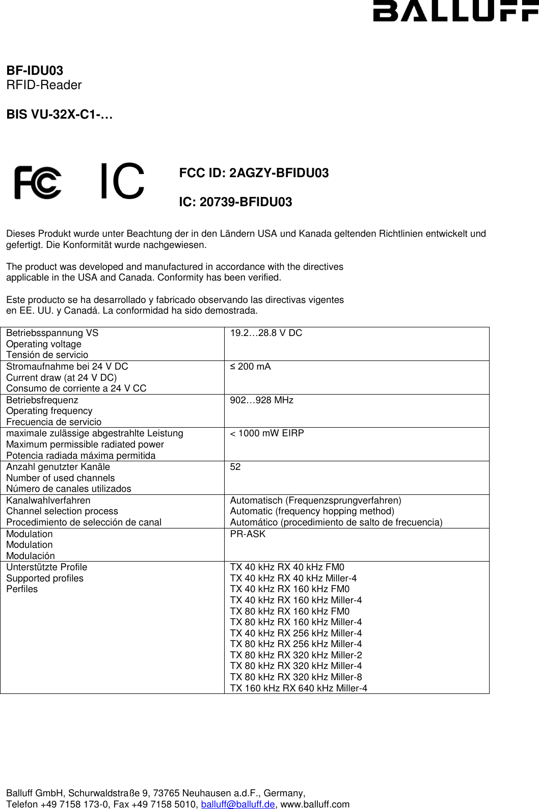  Balluff GmbH, Schurwaldstraße 9, 73765 Neuhausen a.d.F., Germany,  Telefon +49 7158 173-0, Fax +49 7158 5010, balluff@balluff.de, www.balluff.com    BF-IDU03 RFID-Reader  BIS VU-32X-C1-…      FCC ID: 2AGZY-BFIDU03  IC: 20739-BFIDU03    Dieses Produkt wurde unter Beachtung der in den Ländern USA und Kanada geltenden Richtlinien entwickelt und gefertigt. Die Konformität wurde nachgewiesen.  The product was developed and manufactured in accordance with the directives applicable in the USA and Canada. Conformity has been verified.  Este producto se ha desarrollado y fabricado observando las directivas vigentes  en EE. UU. y Canadá. La conformidad ha sido demostrada.  Betriebsspannung VS Operating voltage  Tensión de servicio 19.2…28.8 V DC Stromaufnahme bei 24 V DC Current draw (at 24 V DC)  Consumo de corriente a 24 V CC ≤ 200 mA Betriebsfrequenz Operating frequency Frecuencia de servicio 902…928 MHz maximale zulässige abgestrahlte Leistung Maximum permissible radiated power Potencia radiada máxima permitida &lt; 1000 mW EIRP Anzahl genutzter Kanäle Number of used channels Número de canales utilizados 52 Kanalwahlverfahren Channel selection process Procedimiento de selección de canal Automatisch (Frequenzsprungverfahren) Automatic (frequency hopping method) Automático (procedimiento de salto de frecuencia) Modulation Modulation Modulación PR-ASK Unterstützte Profile Supported profiles Perfiles TX 40 kHz RX 40 kHz FM0 TX 40 kHz RX 40 kHz Miller-4 TX 40 kHz RX 160 kHz FM0 TX 40 kHz RX 160 kHz Miller-4 TX 80 kHz RX 160 kHz FM0 TX 80 kHz RX 160 kHz Miller-4 TX 40 kHz RX 256 kHz Miller-4 TX 80 kHz RX 256 kHz Miller-4 TX 80 kHz RX 320 kHz Miller-2 TX 80 kHz RX 320 kHz Miller-4 TX 80 kHz RX 320 kHz Miller-8 TX 160 kHz RX 640 kHz Miller-4     