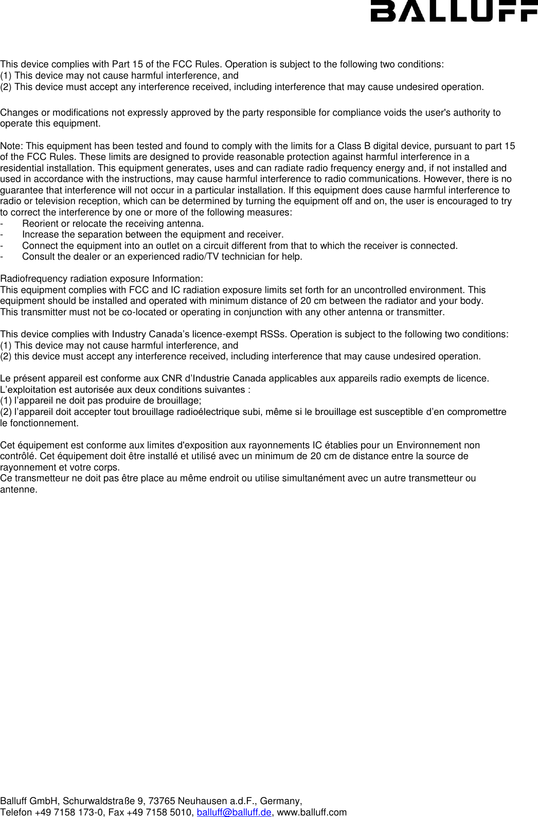  Balluff GmbH, Schurwaldstraße 9, 73765 Neuhausen a.d.F., Germany,  Telefon +49 7158 173-0, Fax +49 7158 5010, balluff@balluff.de, www.balluff.com     This device complies with Part 15 of the FCC Rules. Operation is subject to the following two conditions: (1) This device may not cause harmful interference, and  (2) This device must accept any interference received, including interference that may cause undesired operation.  Changes or modifications not expressly approved by the party responsible for compliance voids the user&apos;s authority to operate this equipment.  Note: This equipment has been tested and found to comply with the limits for a Class B digital device, pursuant to part 15 of the FCC Rules. These limits are designed to provide reasonable protection against harmful interference in a residential installation. This equipment generates, uses and can radiate radio frequency energy and, if not installed and used in accordance with the instructions, may cause harmful interference to radio communications. However, there is no guarantee that interference will not occur in a particular installation. If this equipment does cause harmful interference to radio or television reception, which can be determined by turning the equipment off and on, the user is encouraged to try to correct the interference by one or more of the following measures: -       Reorient or relocate the receiving antenna. -       Increase the separation between the equipment and receiver. -       Connect the equipment into an outlet on a circuit different from that to which the receiver is connected. -       Consult the dealer or an experienced radio/TV technician for help.  Radiofrequency radiation exposure Information: This equipment complies with FCC and IC radiation exposure limits set forth for an uncontrolled environment. This equipment should be installed and operated with minimum distance of 20 cm between the radiator and your body. This transmitter must not be co-located or operating in conjunction with any other antenna or transmitter.  This device complies with Industry Canada’s licence-exempt RSSs. Operation is subject to the following two conditions:  (1) This device may not cause harmful interference, and  (2) this device must accept any interference received, including interference that may cause undesired operation.  Le présent appareil est conforme aux CNR d’Industrie Canada applicables aux appareils radio exempts de licence. L’exploitation est autorisée aux deux conditions suivantes : (1) l’appareil ne doit pas produire de brouillage; (2) l’appareil doit accepter tout brouillage radioélectrique subi, même si le brouillage est susceptible d’en compromettre le fonctionnement.  Cet équipement est conforme aux limites d&apos;exposition aux rayonnements IC établies pour un Environnement non contrôlé. Cet équipement doit être installé et utilisé avec un minimum de 20 cm de distance entre la source de rayonnement et votre corps. Ce transmetteur ne doit pas être place au même endroit ou utilise simultanément avec un autre transmetteur ou antenne.   