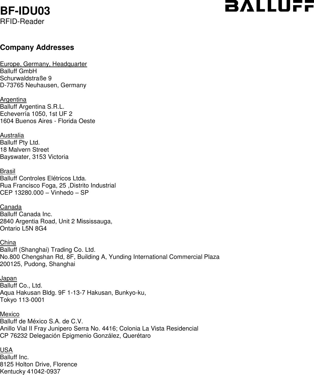  BF-IDU03 RFID-Reader   Company Addresses  Europe, Germany, Headquarter Balluff GmbH    Schurwaldstraße 9 D-73765 Neuhausen, Germany  Argentina Balluff Argentina S.R.L.    Echeverría 1050, 1st UF 2 1604 Buenos Aires - Florida Oeste  Australia Balluff Pty Ltd.    18 Malvern Street Bayswater, 3153 Victoria  Brasil Balluff Controles Elétricos Ltda.    Rua Francisco Foga, 25 ,Distrito Industrial CEP 13280.000 – Vinhedo – SP  Canada Balluff Canada Inc.    2840 Argentia Road, Unit 2 Mississauga, Ontario L5N 8G4  China Balluff (Shanghai) Trading Co. Ltd.    No.800 Chengshan Rd, 8F, Building A, Yunding International Commercial Plaza 200125, Pudong, Shanghai  Japan Balluff Co., Ltd.    Aqua Hakusan Bldg. 9F 1-13-7 Hakusan, Bunkyo-ku, Tokyo 113-0001  Mexico Balluff de México S.A. de C.V.    Anillo Vial II Fray Junipero Serra No. 4416; Colonia La Vista Residencial CP 76232 Delegación Epigmenio González, Querétaro  USA Balluff Inc.    8125 Holton Drive, Florence Kentucky 41042-0937      