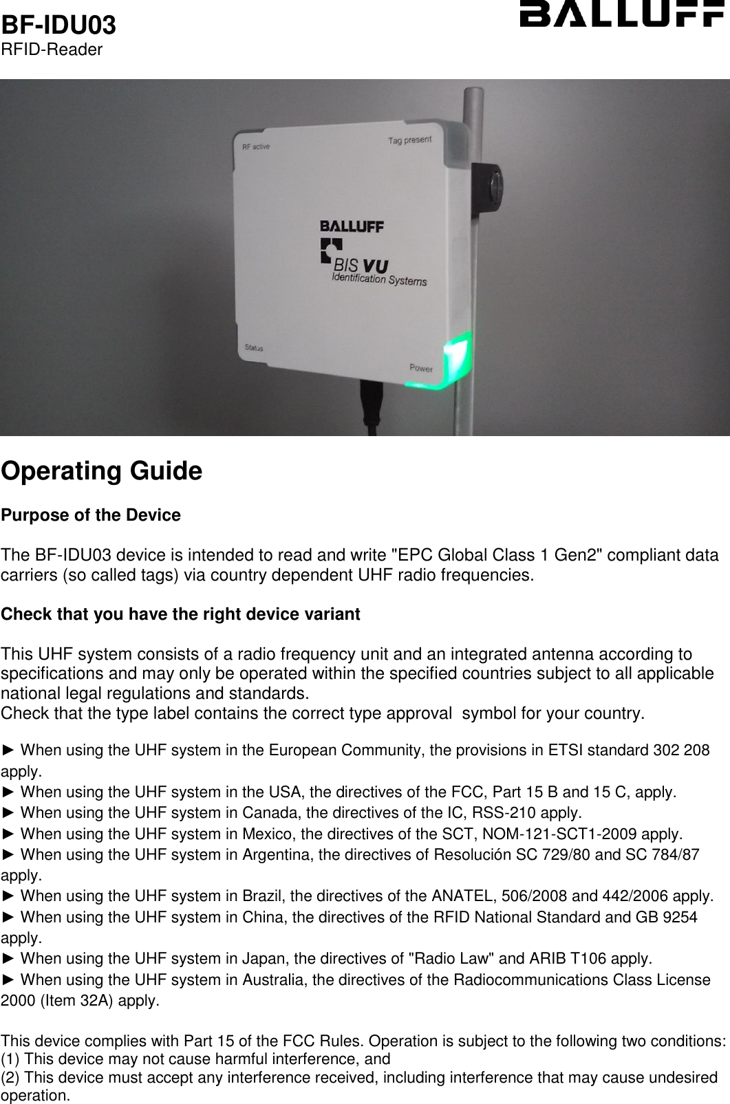  BF-IDU03 RFID-Reader    Operating Guide  Purpose of the Device  The BF-IDU03 device is intended to read and write &quot;EPC Global Class 1 Gen2&quot; compliant data carriers (so called tags) via country dependent UHF radio frequencies.  Check that you have the right device variant  This UHF system consists of a radio frequency unit and an integrated antenna according to specifications and may only be operated within the specified countries subject to all applicable national legal regulations and standards.  Check that the type label contains the correct type approval  symbol for your country.  ► When using the UHF system in the European Community, the provisions in ETSI standard 302 208 apply. ► When using the UHF system in the USA, the directives of the FCC, Part 15 B and 15 C, apply. ► When using the UHF system in Canada, the directives of the IC, RSS-210 apply. ► When using the UHF system in Mexico, the directives of the SCT, NOM-121-SCT1-2009 apply. ► When using the UHF system in Argentina, the directives of Resolución SC 729/80 and SC 784/87 apply. ► When using the UHF system in Brazil, the directives of the ANATEL, 506/2008 and 442/2006 apply. ► When using the UHF system in China, the directives of the RFID National Standard and GB 9254 apply. ► When using the UHF system in Japan, the directives of &quot;Radio Law&quot; and ARIB T106 apply. ► When using the UHF system in Australia, the directives of the Radiocommunications Class License 2000 (Item 32A) apply.  This device complies with Part 15 of the FCC Rules. Operation is subject to the following two conditions: (1) This device may not cause harmful interference, and (2) This device must accept any interference received, including interference that may cause undesired operation.   