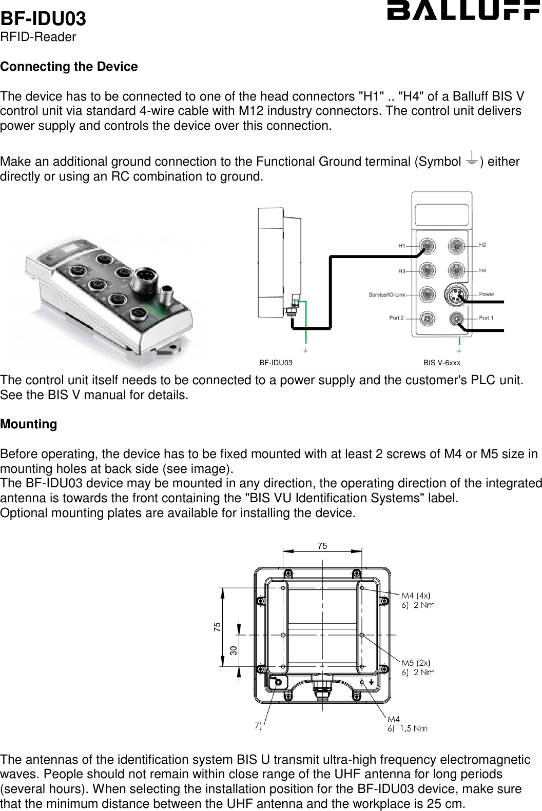  BF-IDU03 RFID-Reader  Connecting the Device  The device has to be connected to one of the head connectors &quot;H1&quot; .. &quot;H4&quot; of a Balluff BIS V control unit via standard 4-wire cable with M12 industry connectors. The control unit delivers power supply and controls the device over this connection.   Make an additional ground connection to the Functional Ground terminal (Symbol  ) either directly or using an RC combination to ground.              The control unit itself needs to be connected to a power supply and the customer&apos;s PLC unit. See the BIS V manual for details.  Mounting  Before operating, the device has to be fixed mounted with at least 2 screws of M4 or M5 size in mounting holes at back side (see image).  The BF-IDU03 device may be mounted in any direction, the operating direction of the integrated antenna is towards the front containing the &quot;BIS VU Identification Systems&quot; label. Optional mounting plates are available for installing the device.                                                               The antennas of the identification system BIS U transmit ultra-high frequency electromagnetic waves. People should not remain within close range of the UHF antenna for long periods (several hours). When selecting the installation position for the BF-IDU03 device, make sure that the minimum distance between the UHF antenna and the workplace is 25 cm.    BF-IDU03 BIS V-6xxx 