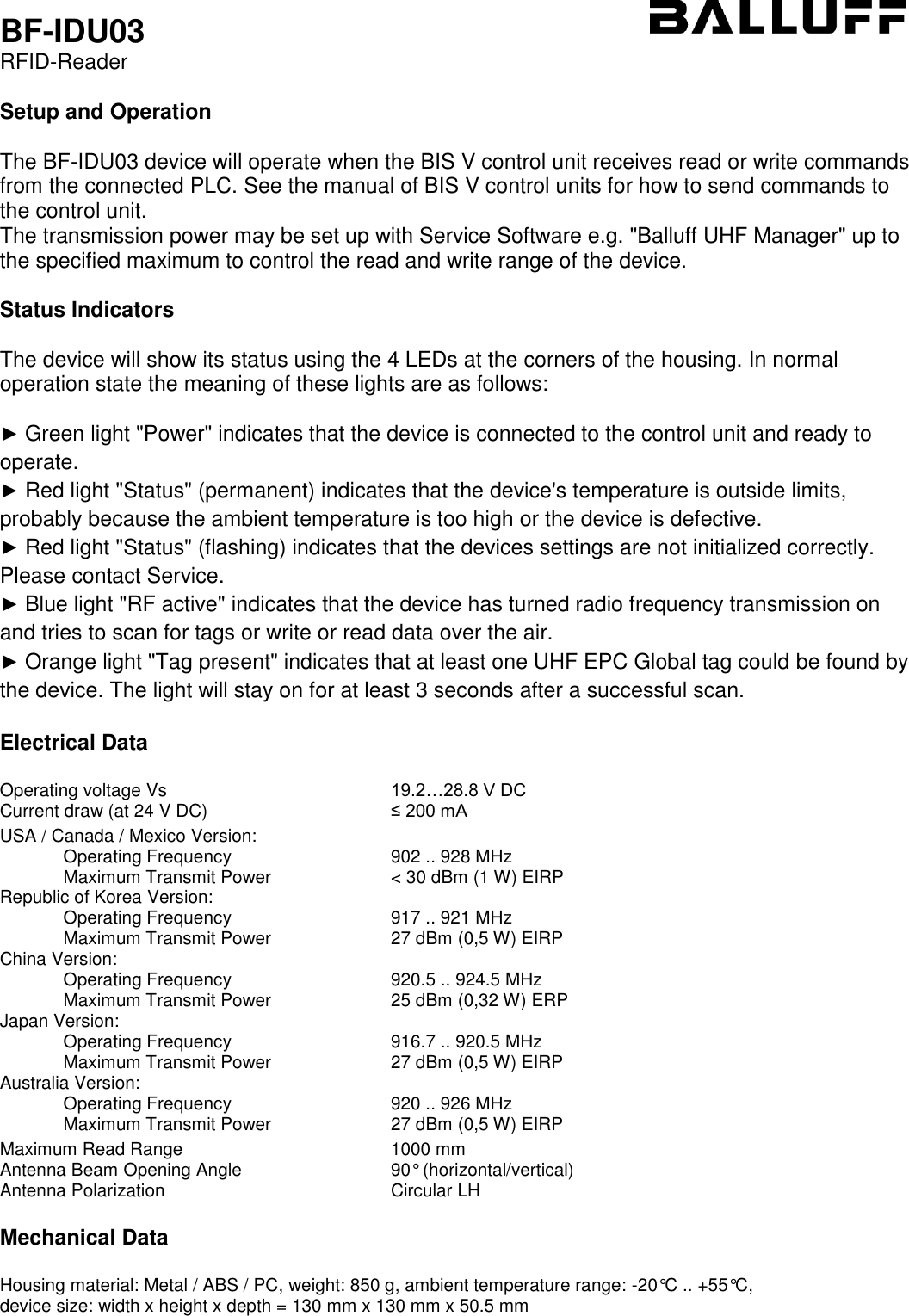 BF-IDU03 RFID-Reader  Setup and Operation  The BF-IDU03 device will operate when the BIS V control unit receives read or write commands from the connected PLC. See the manual of BIS V control units for how to send commands to the control unit. The transmission power may be set up with Service Software e.g. &quot;Balluff UHF Manager&quot; up to the specified maximum to control the read and write range of the device.  Status Indicators  The device will show its status using the 4 LEDs at the corners of the housing. In normal operation state the meaning of these lights are as follows:  ► Green light &quot;Power&quot; indicates that the device is connected to the control unit and ready to operate. ► Red light &quot;Status&quot; (permanent) indicates that the device&apos;s temperature is outside limits, probably because the ambient temperature is too high or the device is defective. ► Red light &quot;Status&quot; (flashing) indicates that the devices settings are not initialized correctly. Please contact Service. ► Blue light &quot;RF active&quot; indicates that the device has turned radio frequency transmission on and tries to scan for tags or write or read data over the air. ► Orange light &quot;Tag present&quot; indicates that at least one UHF EPC Global tag could be found by the device. The light will stay on for at least 3 seconds after a successful scan.  Electrical Data  Operating voltage Vs 19.2…28.8 V DC Current draw (at 24 V DC) ≤ 200 mA   USA / Canada / Mexico Version:    Operating Frequency 902 .. 928 MHz   Maximum Transmit Power &lt; 30 dBm (1 W) EIRP Republic of Korea Version:    Operating Frequency 917 .. 921 MHz   Maximum Transmit Power 27 dBm (0,5 W) EIRP China Version:    Operating Frequency 920.5 .. 924.5 MHz   Maximum Transmit Power 25 dBm (0,32 W) ERP Japan Version:    Operating Frequency 916.7 .. 920.5 MHz   Maximum Transmit Power 27 dBm (0,5 W) EIRP Australia Version:    Operating Frequency 920 .. 926 MHz   Maximum Transmit Power 27 dBm (0,5 W) EIRP   Maximum Read Range 1000 mm Antenna Beam Opening Angle 90° (horizontal/vertical) Antenna Polarization Circular LH  Mechanical Data  Housing material: Metal / ABS / PC, weight: 850 g, ambient temperature range: -20°C .. +55°C,   device size: width x height x depth = 130 mm x 130 mm x 50.5 mm 