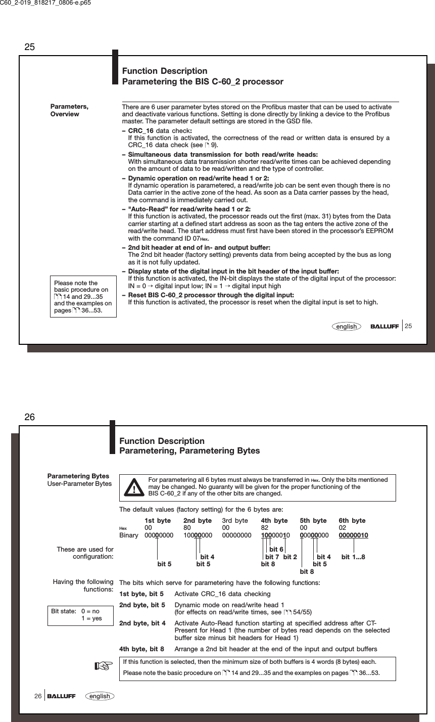 2525englishFunction DescriptionParametering the BIS C-60_2 processorParameters,OverviewThere are 6 user parameter bytes stored on the Profibus master that can be used to activateand deactivate various functions. Setting is done directly by linking a device to the Profibusmaster. The parameter default settings are stored in the GSD file.– CRC_16 data check:If this function is activated, the correctness of the read or written data is ensured by aCRC_16 data check (see   9).– Simultaneous data transmission for both read/write heads:With simultaneous data transmission shorter read/write times can be achieved dependingon the amount of data to be read/written and the type of controller.– Dynamic operation on read/write head 1 or 2:If dynamic operation is parametered, a read/write job can be sent even though there is noData carrier in the active zone of the head. As soon as a Data carrier passes by the head,the command is immediately carried out.– &quot;Auto-Read” for read/write head 1 or 2:If this function is activated, the processor reads out the first (max. 31) bytes from the Datacarrier starting at a defined start address as soon as the tag enters the active zone of theread/write head. The start address must first have been stored in the processor’s EEPROMwith the command ID 07Hex.– 2nd bit header at end of in- and output buffer:The 2nd bit header (factory setting) prevents data from being accepted by the bus as longas it is not fully updated.– Display state of the digital input in the bit header of the input buffer:If this function is activated, the IN-bit displays the state of the digital input of the processor:IN = 0 → digital input low; IN = 1 → digital input high– Reset BIS C-60_2 processor through the digital input:If this function is activated, the processor is reset when the digital input is set to high.Please note thebasic procedure on 14 and 29...35and the examples onpages   36...53.C60_2-019_818217_0806-e.p6526english26Parametering BytesUser-Parameter Bytes For parametering all 6 bytes must always be transferred in Hex. Only the bits mentionedmay be changed. No guaranty will be given for the proper functioning of theBIS C-60_2 if any of the other bits are changed.The default values (factory setting) for the 6 bytes are:1st byte 2nd byte 3rd byte 4th byte 5th byte 6th byteHex 00 80 00 82 00 02Binary 00000000 10000000 00000000 1000001000000000 00000010    bit 6        bit 4   bit 7  bit 2         bit 4  bit 1...8      bit 5       bit 5 bit 8       bit 5bit 8The bits which serve for parametering have the following functions:1st byte, bit 5 Activate CRC_16 data checking2nd byte, bit 5 Dynamic mode on read/write head 1(for effects on read/write times, see   54/55)2nd byte, bit 4 Activate Auto-Read function starting at specified address after CT-Present for Head 1 (the number of bytes read depends on the selectedbuffer size minus bit headers for Head 1)4th byte, bit 8 Arrange a 2nd bit header at the end of the input and output buffersIf this function is selected, then the minimum size of both buffers is 4 words (8 bytes) each.Please note the basic procedure on   14 and 29...35 and the examples on pages   36...53.Function DescriptionParametering, Parametering BytesBit state: 0 = no1 = yesThese are used forconfiguration:Having the followingfunctions:☞