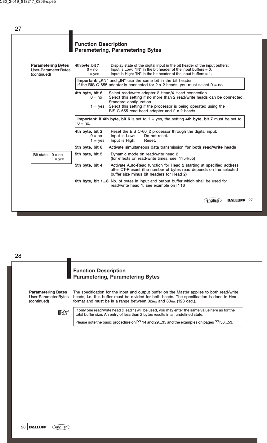 2727english4th byte, bit 7 Display state of the digital input in the bit header of the input buffers:0 = no Input is Low: &quot;IN&quot; in the bit header of the input buffers = 0.1 = yes Input is High: &quot;IN&quot; in the bit header of the input buffers = 1.Important: „KN“ and „IN“ use the same bit in the bit header.If the BIS C-655 adapter is connected for 2 x 2 heads, you must select 0 = no.4th byte, bit 6 Select read/write adapter 2 Head/4 Head connection0 = no Select this setting if no more than 2 read/write heads can be connected.Standard configuration.1 = yes Select this setting if the processor is being operated using theBIS C-655 read head adapter and 2 x 2 heads.Important: If 4th byte, bit 6 is set to 1 = yes, the setting 4th byte, bit 7 must be set to0 = no.4th byte, bit 2 Reset the BIS C-60_2 processor through the digital input:0 = no Input is Low: Do not reset.1 = yes Input is High: Reset.5th byte, bit 8 Activate simultaneous data transmission for both read/write heads5th byte, bit 5 Dynamic mode on read/write head 2(for effects on read/write times, see   54/55)5th byte, bit 4 Activate Auto-Read function for Head 2 starting at specified addressafter CT-Present (the number of bytes read depends on the selectedbuffer size minus bit headers for Head 2)6th byte, bit 1...8 No. of bytes in input and output buffer which shall be used forread/write head 1, see example on   16Parametering BytesUser-Parameter Bytes(continued)Function DescriptionParametering, Parametering BytesBit state: 0 = no1 = yesC60_2-019_818217_0806-e.p6528english28The specification for the input and output buffer on the Master applies to both read/writeheads, i.e. this buffer must be divided for both heads. The specification is done in Hexformat and must be in a range between 02Hex and 80Hex (128 dec.).If only one read/write head (Head 1) will be used, you may enter the same value here as for thetotal buffer size. An entry of less than 2 bytes results in an undefined state.Please note the basic procedure on   14 and 29...35 and the examples on pages   36...53.☞Parametering BytesUser-Parameter Bytes(continued)Function DescriptionParametering, Parametering Bytes