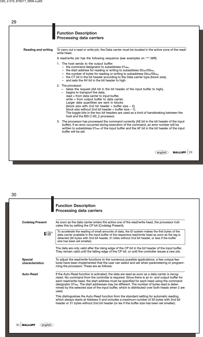 2929englishReading and writing To carry out a read or write job, the Data carrier must be located in the active zone of the read/write head.A read/write job has the following sequence (see examples on   38ff):1. The host sends to the output buffer:– the command designator to subaddress 01Hex,– the start address for reading or writing to subaddress 02HEX/03HEX,– the number of bytes for reading or writing to subaddress 04HEX/05HEX,– the CT bit in the bit header according to the Data carrier type (block size),– and sets the AV bit in the bit header to high.2. The processor:– takes the request (AA bit in the bit header of the input buffer to high),– begins to transport the data;read = from data carrier to input buffer,write = from output buffer to data carrier.Larger data quantities are sent in blocks(block size with 2nd bit header = buffer size – 2),block size without 2nd bit header = buffer size – 1).The toggle bits in the two bit headers are used as a kind of handshaking between thehost and the BIS C-60_2 processor.3. The processor has processed the command correctly (AE bit in the bit header of the inputbuffer). If an error occurred during execution of the command, an error number will bewritten to subaddress 01Hex of the input buffer and the AF bit in the bit header of the inputbuffer will be set.Function DescriptionProcessing data carriersC60_2-019_818217_0806-e.p6530english30SpecialcharacteristicsAuto-ReadFunction DescriptionProcessing data carriersCodetag Present As soon as the data carrier enters the active one of the read/write head, the processor indi-cates this by setting the CP bit (Codetag Present).To accelerate the reading of small amounts of data, the ID system makes the first bytes of thedata carrier available in the input buffer of the respective read/write head as soon as the tag isdetected (30 bytes with 2nd bit header, 31 bites without 2nd bit header, or less if the buffersize has been set smaller).The data are only valid after the rising edge of the CP bit in the bit header of the input buffer.They remain valid until the falling edge of the CP bit, or until the controller issues a new job.To adjust the read/write functions to the numerous possible applications, a few unique fea-tures have been implemented that the user can select and set when parametering or program-ming the processor. These are as follows:If the Auto-Read function is activated, the data are read as soon as a data carrier is recog-nized. No command from the controller is required. Since there is an in- and output buffer foreach read/write head, the start address must be specified for each head using the commanddesignator 07Hex. The start addresses may be different. The number of bytes read is deter-mined by the selected size of the input buffer, which is distributed over both heads when 2 areused.This distinguishes the Auto-Read function from the standard setting for automatic reading,which always starts at Address 0 and includes a maximum number of 30 bytes with 2nd bitheader or 31 bytes without 2nd bit header (or les if the buffer size has been set smaller).☞